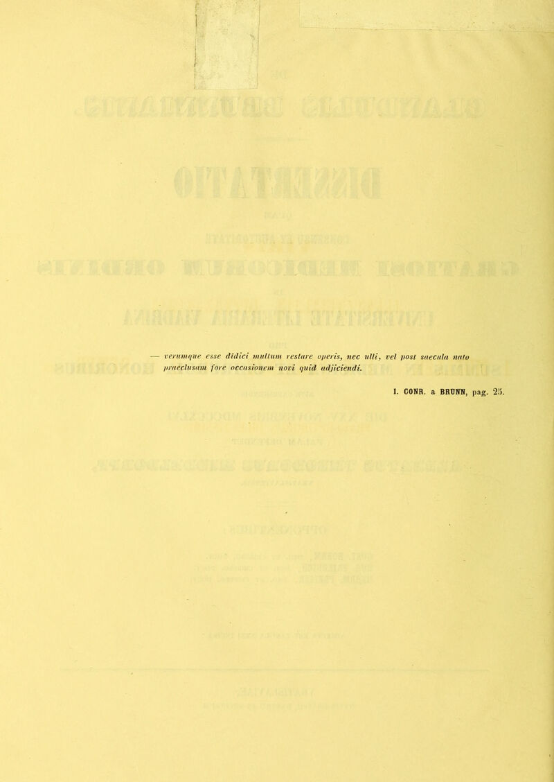 verumque esse didici mullum restare operis, nec ulli, vel post saecula nato praeclusam fore occasionem novi quid adjiciendi. I. CONR. a BRDNN, pag. 25.