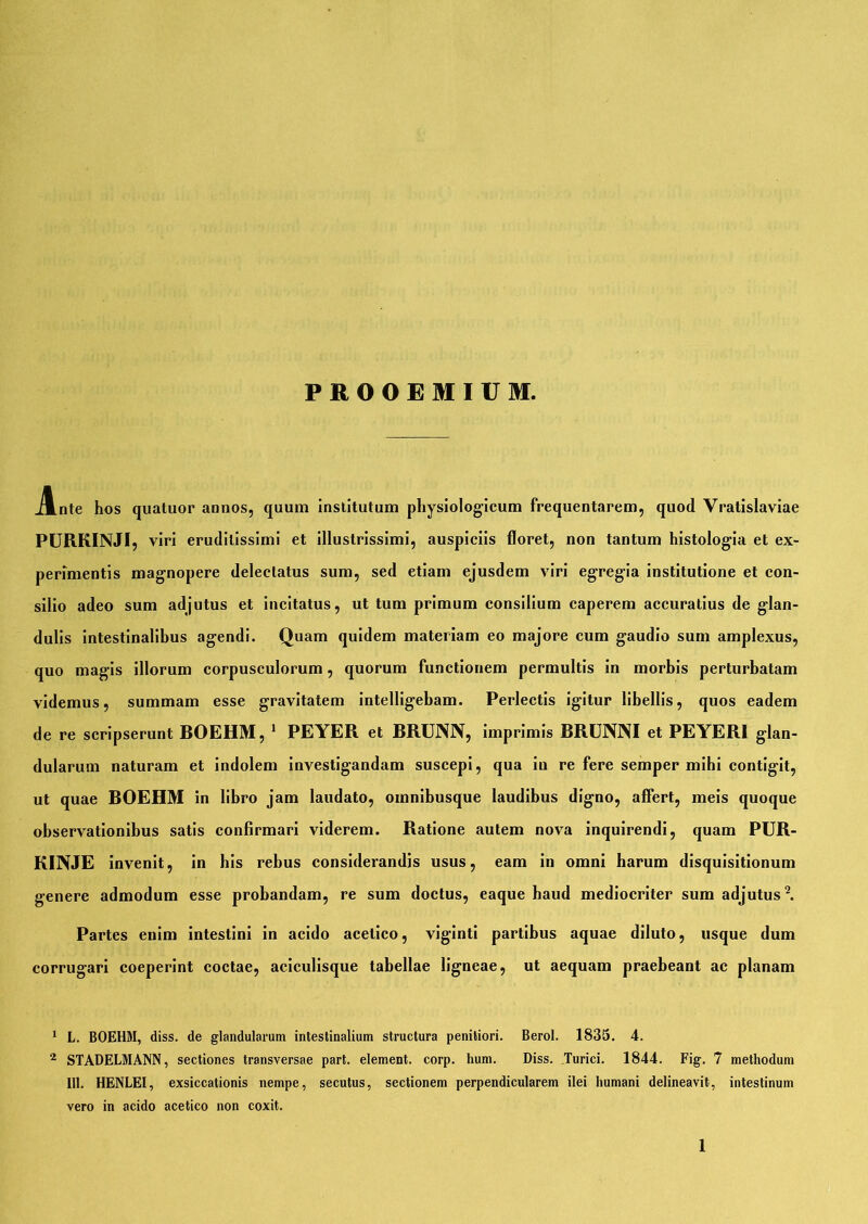PROOEMIUM. Ante hos quatuor annos, quum institutum physiologicum frequentarem, quod Vratislaviae PURKINJI, viri eruditissimi et illustrissimi, auspiciis floret, non tantum histologia et ex- perimentis magnopere delectatus sum, sed etiam ejusdem viri egregia institutione et con- silio adeo sum adjutus et incitatus, ut tum primum consilium caperem accuratius de glan- dulis intestinalibus agendi. Quam quidem materiam eo majore cum gaudio sum amplexus, quo magis illorum corpusculorum, quorum functionem permultis in morbis perturbatam videmus, summam esse gravitatem intelligebam. Perlectis igitur libellis, quos eadem de re scripserunt BOEHM, 1 PEYER et BRUNN, imprimis BRUNNI et PEYER1 glan- dularum naturam et indolem investigandam suscepi, qua in re fere semper mihi contigit, ut quae BOEHM in libro jam laudato, oinnibusque laudibus digno, affert, meis quoque observationibus satis confirmari viderem. Ratione autem nova inquirendi, quam PUR- KINJE invenit, in bis rebus considerandis usus, eam in omni harum disquisitionum genere admodum esse probandam, re sum doctus, eaque haud mediocriter sum adjutus2. Partes enim intestini in acido acelico, viginti partibus aquae diluto, usque dum corrugari coeperint coctae, aciculisque tabellae ligneae, ut aequam praebeant ac planam 1 L. BOEHM, diss. de glandularum intestinalium structura penitiori. Berol. 1835. 4. 2 STADELMANN, sectiones transversae part. element. corp. hum. Diss. Turici. 1844. Fig. 7 methodum 111. HENLEI, exsiccationis nempe, secutus, sectionem perpendicularem ilei humani delineavit, intestinum vero in acido acetico non coxit.