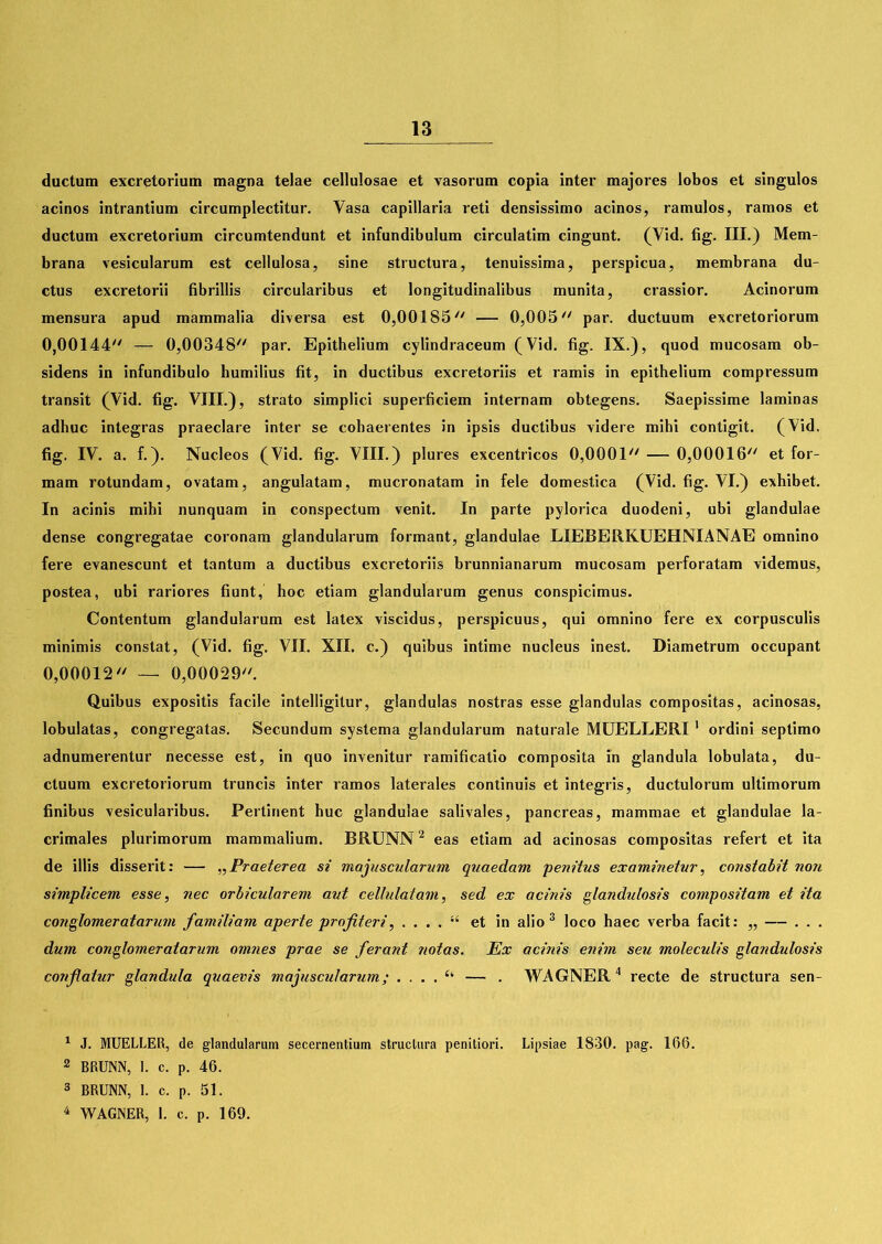 ductum excretorium magna telae cellulosae et vasorum copia inter majores lobos et singulos acinos intrantium circumplectitur. Vasa capillaria reti densissimo acinos, ramulos, ramos et ductum excretorium circumtendunt et infundibulum circulatim cingunt. (Vid. fig. III.) Mem- brana vesicularum est cellulosa, sine structura, tenuissima, perspicua, membrana du- ctus excretorii fibrillis circularibus et longitudinalibus munita, crassior. Acinorum mensura apud mammalia diversa est 0,00185 — 0,005 par. ductuum excretoriorum 0,00144 — 0,00348 par. Epithelium cylindraceum (Vid. fig. IX.), quod mucosam ob- sidens in infundibulo humilius fit, in ductibus excretoriis et ramis in epithelium compressum transit (Vid. fig. VIII.), strato simplici superficiem internam obtegens. Saepissime laminas adhuc integras praeclare inter se cohaerentes in ipsis ductibus videre mihi contigit. (Vid. fig. IV. a. f.). Nucleos (Vid. fig. VIII.) plures excentricos 0,0001 — 0,00016 et for- mam rotundam, ovatam, angulatam, mucronatam in fele domestica (Vid. fig. VI.) exhibet. In acinis mihi nunquam in conspectum venit. In parte pylorica duodeni, ubi glandulae dense congregatae coronam glandularum formant, glandulae LIEBERKUEHNIANAE omnino fere evanescunt et tantum a ductibus excretoriis brunnianarum mucosam perforatam videmus, postea, ubi rariores fiunt, hoc etiam glandularum genus conspicimus. Contentum glandularum est latex viscidus, perspicuus, qui omnino fere ex corpusculis minimis constat, (Vid. fig. VII. XII. c.) quibus intime nucleus inest. Diametrum occupant 0,00012 — 0,00029. Quibus expositis facile intelligitur, glandulas nostras esse glandulas compositas, acinosas, lobulatas, congregatas. Secundum systema glandularum naturale MUELLERI 1 ordini septimo adnumerentur necesse est, in quo invenitur ramificatio composita in glandula lobulata, du- ctuum excretoriorum truncis inter ramos laterales continuis et integris, ductulorum ultimorum finibus vesicularibus. Pertinent huc glandulae salivales, pancreas, mammae et glandulae la- crimales plurimorum mammalium. BRUNN2 eas etiam ad acinosas compositas refert et ita de illis disserit: — „Praeterea si majuscularum quaedam 'penitus examinetur, constabit non simplicem esse, nec orbicularem aut cellulatam, sed ex acinis glandulosis compositam et ita conglomeratarum familiam aperte profiteri, . . . . “ et in alio 3 loco haec verba facit: „ — . . . dum conglomeratarum omnes prae se ferant notas. Ex acinis enim seu moleculis glandulosis confatur glandula quaevis majuscularum; . ... ^ — . WAGNER4 recte de structura sen- 1 J. MUELLER, de glandularum secernentium structura penitiori. Lipsiae 1830. pag. 166. 2 BRUNN, 1. c. p. 46. 3 BRUNN, 1. c. p. 51. 4 WAGNER, 1. c. p. 169.