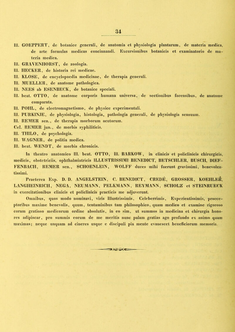 111. GOEPPERT, de botanice generali, de anatomia et physiologia plantarum, de materia medica, de arte formulas medicas concinnandi. Excursionibus botanicis et examinatorio de ma- teria medica. 111. GRAVENHORST, de zoologia. 111. HECKER, de historia rei medicae. 111. KLOSE, de encyclopaedia medicinae, de therapia generali. 111. MUELLER, de anatome pathologica. 111. NEES ab ESENBECK, de botanice speciali. 111. beat. OTTO, de anatome corporis humana universa, de sectionibus forensibus, de anatome comparata. 111. POIIL, de electromagnetismo, de physice experimentali. 111. PURKINJE, de physiologia, histologia, pathologia generali, de physiologia sensuum. 111. REMER sen., de therapia morborum acutorum. Cei. REMER jun., de morbis syphiliticis. 111. THILO, de psychologia. 111. WAGNER, de politia medica. 111. beat. WENDT, de morbis chronicis. In theatro anatomico 111. beat. OTTO, 111. BARKOW, in clinicis et policlinicis chirurgicis, medicis, obstetriciis, ophthalmiatricis ILLUSTRISSIMI BENEDICT, BETSCHLER, BUSCH, DIEF-- FENBACH, REMER sen., SCIIOENLE1N, WOLFF duces mihi fuerunt gravissimi, benevolen- tissimi. Praeterea Exp. D. D. ANGELSTEIN, C. BENEDICT, CREDE, GROSSER, KOEHLE&, LANGHEINRICH, NEGA, NEUMANN, PELKMANN, REYMANN, SCIIOLZ et STEINRUECK in exercitationibus clinicis et policlinicis practicis me adjuverunt. Omnibus, quos modo nominavi, viris Illustrissimis, Celeberrimis, Experientissimis, praece- ptoribus maxime benevolis, quum, tentaminibus tam philosophico, quam medico et examine rigoroso coram gratioso medicorum ordine absolutis, in eo sim, ut summos in medicina et chirurgia hono- res adipiscar, pro summis eorum de me meritis nunc palam gratias ago profundo ex animo quam maximas; neque unquam ad cineres usque e discipuli pia mente evanescet beneficiorum memoria.