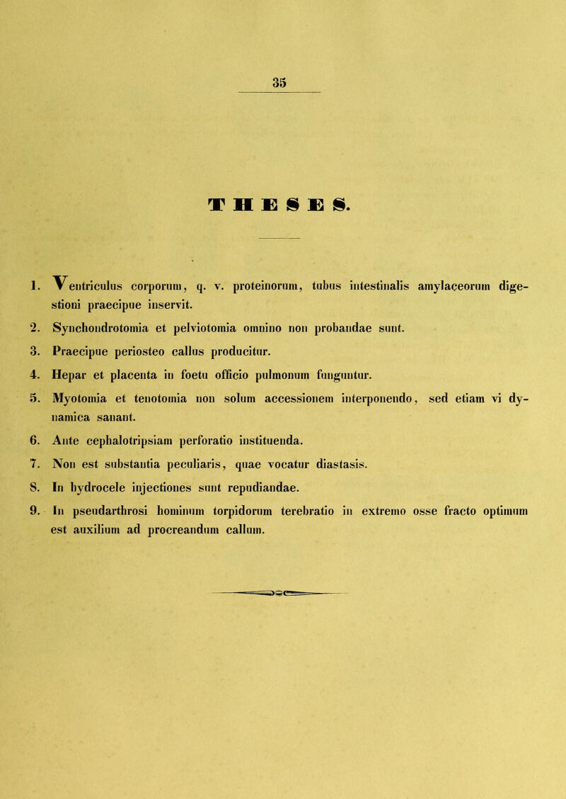 T H E I E 1. Ventriculus corporum, q. v. proteinorum, tubus intestinalis amylaceorum dige- stioni praecipue inservit. 2. Synchondrotomia et pelviotomia omnino non probandae sunt. 3. Praecipue periosteo callus producitur. 4. Hepar et placenta in foetu officio pulmonum funguntur. 5. Myotomia et tenotomia non solum accessionem interponendo, sed etiam vi dy- namica sanant. 6. Ante cephalotripsiam perforatio instituenda. 7. Non est substantia peculiaris, quae vocatur diastasis. 8. In hydrocele injectiones sunt repudiandae. 9. In pseudarthrosi hominum torpidorum terebratio in extremo osse fracto optimum est auxilium ad procreandum callum.