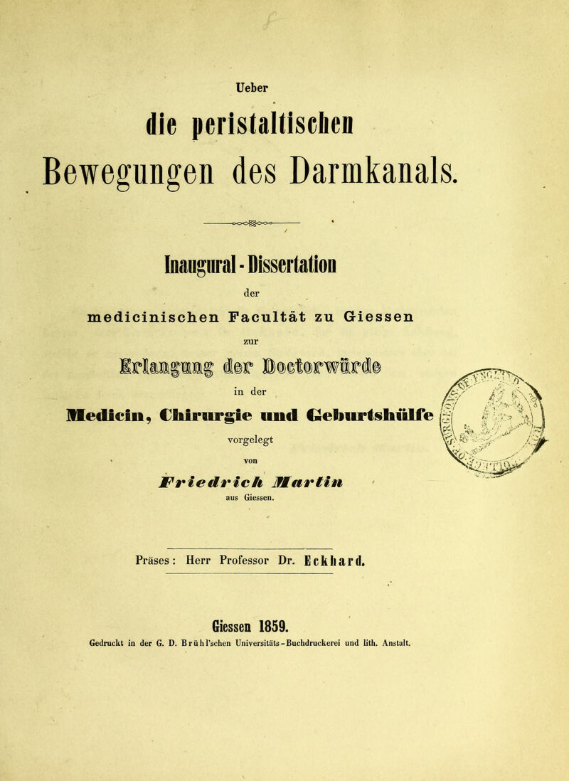 lieber die peristaltiscben Bewegungen des Darmkanals. c><>0^<>0<>- ■ * Inangural - Dissertation der medicinischen Facultät zu Giessen zur Iriaifiig i®r in der llediein, Cbiriirgie und Qelmrtsliülfe vorgelegt ' von Friedrich Martin aus Giessen. Präses: Herr Professor Dr. Eckhard. Giessen 1859. Gedruckt in der G. D. Brühl’schen Universitäts-Buchdruckerei und lith. Anstalt.