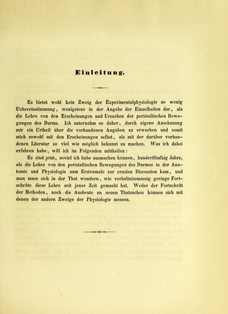 Einleitung. Es bietet wohl kein Zweig der Experimentalphysiologie so wenig üebereinstimmung, wenigstens in der Angabe der Einzelheiten dar, als die Lehre von den Erscheinungen und Ursachen der peristaltischen Bewe- gungen des Darms. Ich unternahm es daher, durch eigene Anschauung mir ein Urtheil über die vorhandenen Angaben zu erwerben und somit mich sowohl mit den Erscheinungen selbst, als mit der darüber vorhan- denen Literatur so viel wie möglich bekannt zu machen. Was ich dahei erfahren habe, will ich im Folgenden mittheilen: Es sind jetzt, soviel ich habe ausmachen können, hundertfünfzig Jahre, als die Lehre von den peristaltischen Bewegungen des Darmes in der Ana- tomie und Physiologie zum Erstenmale zur ernsten Discussion kam, und man muss sich in der That wundern, wie verhältnissmässig geringe Fort- schritte diese Lehre seit jener Zeit gemacht hat. Weder der Fortschritt der Methoden, noch die Ausbeute an neuen Thatsachen können sich mit denen der andern Zweige der Physiologie messen.