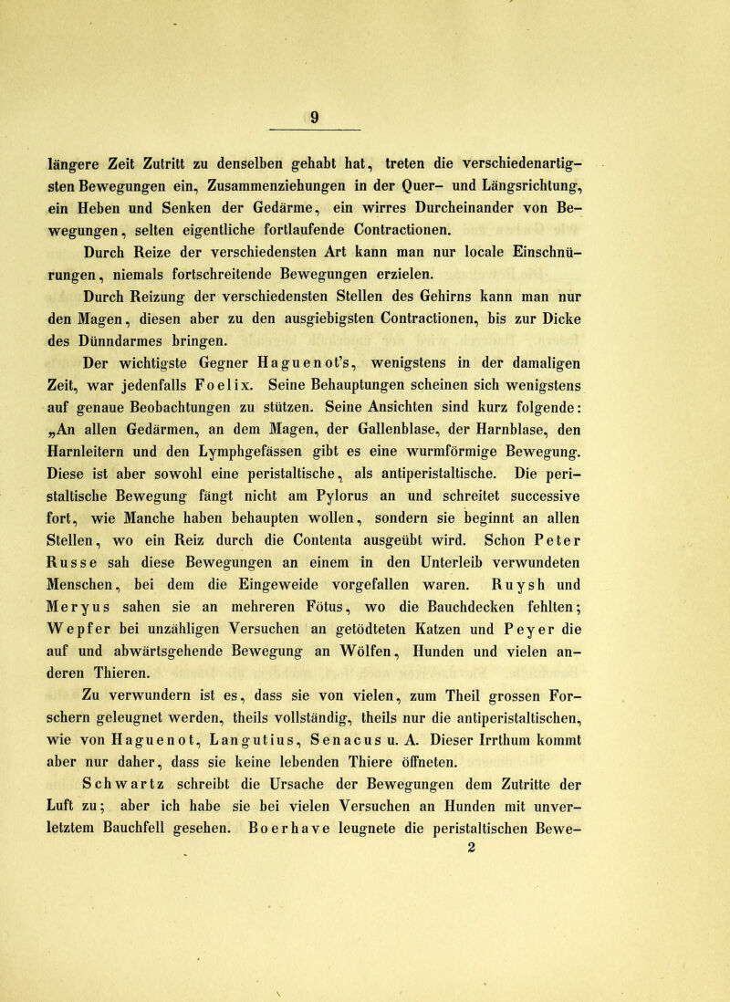 läng-ere Zeit Zutritt zu denselben g-ehabt hat, treten die verschiedenartig- sten Bewegungen ein, Zusammenziehungen in der Quer- und Längsrichtung, ein Heben und Senken der Gedärme, ein wirres Durcheinander von Be- wegungen, selten eigentliche fortlaufende Contractionen. Durch Reize der verschiedensten Art kann man nur locale Einschnü- rungen, niemals fortschreitende Bewegungen erzielen. Durch Reizung der verschiedensten Stellen des Gehirns kann man nur den Magen, diesen aber zu den ausgiebigsten Contractionen, bis zur Dicke des Dünndarmes bringen. Der wichtigste Gegner Haguenot’s, wenigstens in der damaligen Zeit, war jedenfalls Foelix. Seine Behauptungen scheinen sich wenigstens auf genaue Beobachtungen zu stützen. Seine Ansichten sind kurz folgende: „An allen Gedärmen, an dem Magen, der Gallenblase, der Harnblase, den Harnleitern und den Lymphgefässen gibt es eine wurmförmige Bewegung. Diese ist aber sowohl eine peristaltische, als antiperistaltische. Die peri- staltische Bewegung fängt nicht am Pylorus an und schreitet successive fort, wie Manche haben behaupten wollen, sondern sie beginnt an allen Stellen, wo ein Reiz durch die Contenta ausgeübt wird. Schon Peter Russe sah diese Bewegungen an einem in den Unterleib verwundeten Menschen, hei dem die Eingeweide vorgefallen waren. R u y s h und MeryUS sahen sie an mehreren Fötus, wo die Bauchdecken fehlten; Wepfer bei unzähligen Versuchen an getödteten Katzen und Peyer die auf und abwärtsgehende Bewegung an Wölfen, Hunden und vielen an- deren Thieren. Zu verwundern ist es, dass sie von vielen, zum Theil grossen For- schern geleugnet werden, theils vollständig, theils nur die antiperistaltischen, wie von Haguenot, Langutius, Senacusu. A. Dieser Irrthum kommt aber nur daher, dass sie keine lebenden Thiere öffneten. Schwartz schreibt die Ursache der Bewegungen dem Zutritte der Luft zu; aber ich habe sie bei vielen Versuchen an Hunden mit unver- letztem Bauchfell gesehen. Boerhave leugnete die peristaltischen Bewe- 2