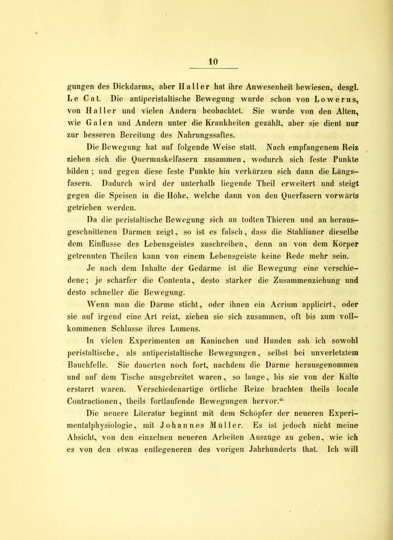 gungen des Dickdarms, aber Haller hat ihre Anwesenheit bewiesen, desgl. Le Cat. Die antiperistaltische Bewegung wurde schon von Lowerus, von Haller und vielen Andern beobachtet. Sie wurde von den Alten, wie Galen und Andern unter die Krankheiten gezählt, aber sie dient nur zur besseren Bereitung des Nahrungssaftes. Die Bewegung hat auf folgende Weise statt. Nach empfangenem Reiz ziehen sich die Quermuskelfasern zusammen, wodurch sich feste Punkte bilden ; und gegen diese feste Punkte hin verkürzen sich dann die Längs- fasern. Dadurch wird der unterhalb liegende Theil erweitert und steigt gegen die Speisen in die Höhe, welche dann von den Querfasern vorwärts getrieben werden. Da die peristaltische Bewegung sich an todten Thieren und an heraus- geschnittenen Därmen zeigt, so ist es falsch, dass die Stahlianer dieselbe dem Einflüsse des Lebensgeistes zuschreiben, denn an von dem Körper getrennten Theilen kann von einem Lebensgeiste keine Rede mehr sein. Je nach dem Inhalte der Gedärme ist die Bewegung eine verschie- dene; je schärfer die Contenta, desto stärker die Zusammenziehung und desto schneller die Bewegung. Wenn man die Därme sticht, oder ihnen ein Acrium applicirt, oder sie auf irgend eine Art reizt, ziehen sie sich zusammen, oft bis zum voll- kommenen Schlüsse ihres Lumens. In vielen Experimenten an Kaninchen und Hunden sah ich sowohl peristaltische, als antiperistaltische Bewegungen, selbst bei unverletztem Bauchfelle. Sie dauerten noch fort, nachdem die Därme herausgenommen und auf dem Tische ausgebreitet waren, so lange, bis sie von der Kälte erstarrt waren. Verschiedenartige örtliche Reize brachten theils locale Contractionen, theils fortlaufende Bewegungen hervor.‘‘ Die neuere Literatur beginnt mit dem Schöpfer der neueren Experi- mentalphysiologie, mit Johannes Müller. Es ist jedoch nicht meine Absicht, von den einzelnen neueren Arbeiten Auszüge zu geben, wie ich es von den etwas entlegeneren des vorigen Jahrhunderts that. Ich will