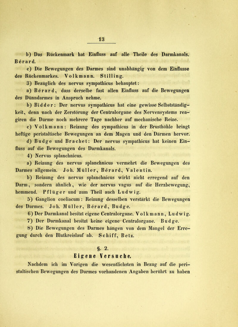 b) Das Rückenmark hat Einfluss auf alle Theile des Darmkanals. B e r a r d. c) Die Bewegungen des Darmes sind unabhängig von dem Einflüsse des Rückenmarkes. Volkmann. Stilling. 3) Bezüglich des nervus sympathicus behauptet: a) Berard, dass derselbe fast allen Einfluss auf die Bewegungen des Dünndarmes in Anspruch nehme, b) Bi d der: Der nervus sympathicus hat eine gewisse Selbstständig- keit, denn -nach der Zerstörung der Centralorgane des Nervensystems rea- giren die Därme noch mehrere Tage nachher auf mechanische Reize. c) Volkmann: Reizung des sympathicus in der Brusthöhle bringt heftige peristaltische Bewegungen an dem Magen und den Därmen hervor. d) Budge und Brächet: Der nervus sympathicus hat keinen Ein- fluss auf die Bewegungen des Darmkanals. 4) Nervus splanchnicus. a) Reizung des nervus splanchnicus vermehrt die Bewegungen des Darmes allgemein. Joh. Müller, Berard, Valentin. b) Reizung des nervus splanchnicus wirkt nicht erregend auf den Darm, sondern ähnlich, wie der nervus vagus auf die Herzbewegung, hemmend. Pflüger und zum Theil auch Ludwig. 5) Ganglion coeliacum : Reizung desselben verstärkt die Bewegungen des Darmes. Joh. Müller, Berard, Budge. 6) Der Darmkanal besitzt eigene Centralorgane. Volkmann, Ludwig. 7) Der Darmkanal besitzt keine eigene'Centralorgane. Budge. 8) Die Bewegungen des Darmes hängen von dem Mangel der Erre- gung durch den Blutkreislauf ab. Schiff, Betz. §. 2. Eigene Versuehe. Nachdem ich im Vorigen die wesentlichsten in Bezug auf die peri- staltischen Bewegungen des Darmes vorhandenen Angaben berührt zu haben