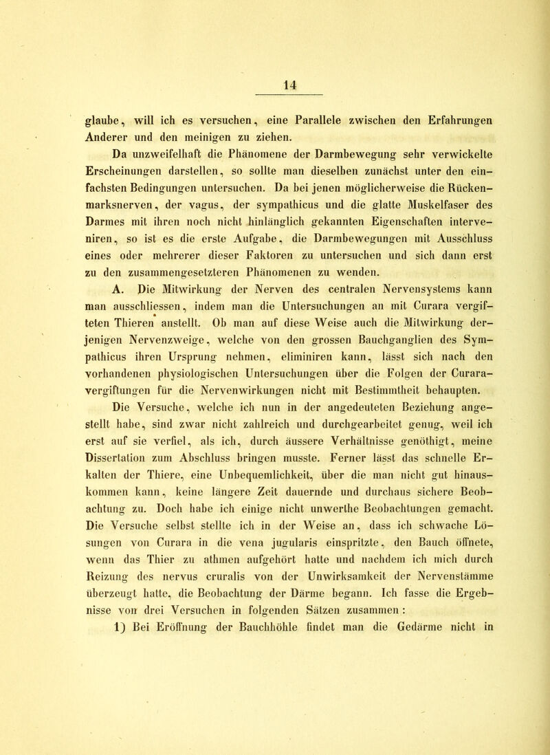 glaube, will ich es versuchen, eine Parallele zwischen den Erfahrungen Anderer und den meinigen zu ziehen. Da unzweifelhaft die Phänomene der Darmbewegung sehr verwickelte Erscheinungen darstellen, so sollte man dieselben zunächst unter den ein- fachsten Bedingungen untersuchen. Da bei jenen möglicherweise die Rücken- marksnerven, der Vagus, der sympathicus und die glatte Muskelfaser des Darmes mit ihren noch nicht hinlänglich gekannten Eigenschaften interve- niren, so ist es die erste Aufgabe, die Darmbewegungen mit Ausschluss eines oder mehrerer dieser Faktoren zu untersuchen und sich dann erst zu den zusammengesetzteren Phänomenen zu wenden, A. Die Mitwirkung der Nerven des centralen Nervensystems kann man ausschliessen, indem man die Untersuchungen an mit Curara vergif- * teten Thieren anstellt. Ob man auf diese Weise auch die Mitwirkung der- jenigen Nervenzweige, welche von den grossen Bauchganglien des Sym- pathicus ihren Ursprung nehmen, eliminiren kann, lässt sich nach den vorhandenen physiologischen Untersuchungen über die Folgen der Curara- vergiftungen für die Nervenwirkungen nicht mit Bestimmtheit behaupten. Die Versuche, welche ich nun in der angedeuteten Beziehung ange- stellt habe, sind zwar nicht zahlreich und durchgearbeitet genug, weil ich erst auf sie verfiel, als ich, durch äussere Verhältnisse genöthigt, meine Dissertation zum Abschluss bringen musste. Ferner lässt das schnelle Er- kalten der Thiere, eine Unbequemlichkeit, über die man nicht gut hinaus- kommen kann, keine längere Zeit dauernde und durchaus sichere Beob- achtung zu. Doch habe ich einige nicht unwerthe Beobachtungen gemacht. Die Versuche selbst stellte ich in der Weise an, dass ich schwache Lö- sungen von Curara in die vena jugularis einspritzte, den Bauch ölfnete, wenn das Thier zu athmen aufgehört hatte und nachdem ich mich durch Reizung des nervus cruralis von der Unwirksamkeit der Nervenstämme überzeugt hatte, die Beobachtung der Därme begann. Ich fasse die Ergeb- nisse von drei Versuchen in folgenden Sätzen zusammen : 1) Bei Erölfnung der Bauchhöhle findet man die Gedärme nicht in