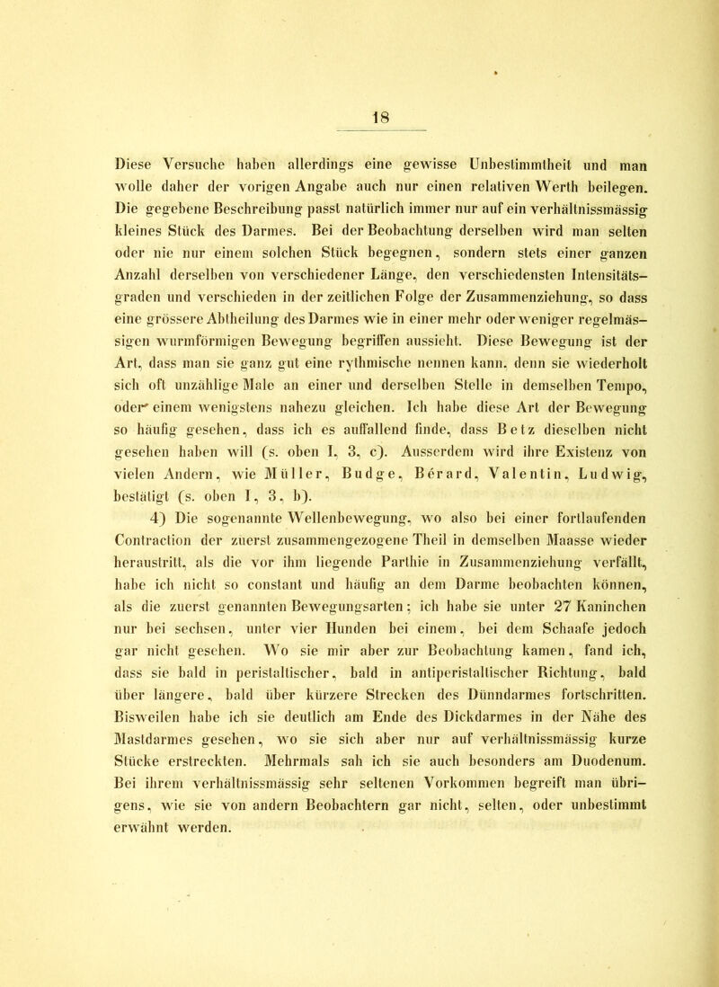 Diese Versuche haben allerdings eine gewisse Unbestimmtheit und man wolle daher der vorigen Angabe auch nur einen relativen Werth beilegen. Die gegebene Beschreibung passt natürlich immer nur auf ein verhältnissmässig kleines Stück des Darmes. Bei der Beobachtung derselben wird man selten oder nie nur einem solchen Stück begegnen, sondern stets einer ganzen Anzahl derselben von verschiedener Länge, den verschiedensten Intensitäts- graden und verschieden in der zeitlichen Folge der Zusammenziehung, so dass eine grössere Ahtheilung des Darmes wie in einer mehr oder weniger regelmäs- sigen wurmförmigen Bewegung begriffen aussieht. Diese Bewegung ist der Art, dass man sie ganz gut eine rythmische nennen kann, denn sie wiederholt sich oft unzählige Male an einer und derselben Stelle in demselben Tempo, odei’^ einem wenigstens nahezu gleichen. Ich habe diese Art der Bewegung so häufig gesehen, dass ich es auffallend finde, dass Betz dieselben nicht gesehen haben will (s. oben I, 3, c). Ausserdem wird ihre Existenz von vielen Andern, wie Müller, Budge, Berard, Valentin, Ludwig, bestätigt (s. oben I, 3, b). 4) Die sogenannte Wellenbewegung, wo also bei einer fortlaufenden Contraction der zuerst zusammengezogene Theil in demselben Maasse Wieder heraustritt, als die vor ihm liegende Parthie in Zusammenziehung verfällt, habe ich nicht so constant und häufig an dem Darme beobachten können, als die zuerst genannten Bewegungsarten; ich habe sie unter 27 Kaninchen nur bei sechsen, unter vier Hunden bei einem, bei dem Schaafe jedoch gar nicht gesehen. Wo sie mir aber zur Beobachtung kamen, fand ich, dass sie bald in peristaltischer, bald in antiperistaltischer Richtung, bald über längere, bald über kürzere Strecken des Dünndarmes fortschritten. Bisweilen habe icb sie deutlich am Ende des Dickdarmes in der Nähe des Mastdarmes gesehen, wo sie sich aber nur auf verhältnissmässig kurze Stücke erstreckten. Mehrmals sah ich sie auch besonders am Duodenum. Bei ihrem verhältnissmässig sehr seltenen Vorkommen begreift man übri- gens, wie sie von andern Beobachtern gar nicht, selten, oder unbestimmt erwähnt werden.