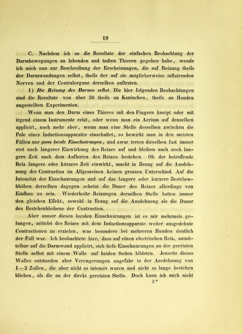 C. Nachdem ich so die Resultate der einfachen Beobachtung der Darmbewegungen an lebenden und todten Thieren gegeben habe, wende ich mich nun zur Beschreibung der Erscheinungen, die auf Reizung theils der Darmwandungen selbst, theils der auf sie möglicherweise influirenden Nerven und der Centralorgane derselben auftraten. 1) Die Reizung des Darmes selbst. Die hier folgenden Beobachtungen sind die Resultate von über 30 theils an Kaninchen, theils an Hunden angestellten Experimenten. Wenn man den Darm eines Thieres mit den Fingern kneipt oder mit irgend einem Instrumente reizt, oder wenn man ein Acrium auf denselben applicirt, noch mehr aber, wenn man eine Stelle desselben zwischen die Pole eines Inductionsapparates einschaltet, so bewirkt man in den meisten Fällen nur ganz locale Einschnürungen, und zwar treten dieselben fast immer erst nach längerer Einwirkung des Reizes auf und bleiben auch noch län- gere Zeit nach dem Aufhören des Reizes bestehen. Ob der betreffende Reiz längere oder kürzere Zeit einwirkt, machlr in Bezug auf die Ausdeh- nung der Contraction im Allgemeinen keinen grossen Unterschied. Auf die Intensität der Einschnürungen und auf das längere oder kürzere Bestehen- bleiben derselben dagegen scheint die Dauer des Reizes allerdings von Einfluss zu sein. Wiederholte Reizungen derselben Stelle hatten immer den gleichen Effekt, sowohl in Bezug auf die Ausdehnung als die Dauer des Bestehenbleibens der Contraction. Aber ausser diesen localen Einschnürungen ist es mir mehrmals. ge- lungen, mittelst des Reizes mit dem Inductionsapparate weiter ausgedehnte Contractionen zu erzielen, was besonders bei mehreren Hunden deutlich der Fall war. Ich beobachtete hier, dass auf einen electrischen Reiz, unmit- telbar auf die Darmwand applicirt, sich tiefe Einschnürungen an der gereizten Stelle selbst mit einem Walle auf beiden Seiten bildeten. Jenseits dieses Walles entstanden aber Verengerungen ungefähr in der Ausdehnung von 1—2 Zollen, die aber nicht so intensiv waren und nicht so lange bestehen blieben, als die an der direkt gereizten Stelle. Doch kann ich mich nicht 3*