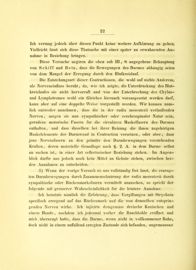 Ich vermag jedoch üher diesen Punkt keine weitere Aufklärung zu geben. Vielleicht lässt sich diese Thatsache mit einer später zu erwähnenden An- nahme in Beziehung bringen. Diese Versuche negiren die oben sub III, 8 angegebene Behauptung von Schiff und Betz, dass die Bewegungen des Darmes abhängig seien von dem Mangel der Erregung durch den Blutkreislauf. Die Entstehungsart dieser Contractionen, die wohl auf nichts Anderem, als Nerveneinlluss beruht, da, wie ich zeigte, die Unterdrückung des Blut- kreislaufes sie nicht hervorruft und von der Unterbrechung des Chylus- und Lymphsti'omes wohl ein Gleiches hiernach vorausgesetzt werden darf, kann aber auf eine doppelte Weise vorgestellt werden. Wir können näm- lich entweder annehmen, dass die in der radix mesenterii verlaufenden Nerven, mögen sie nun sympathischer oder cerebrospinaler Natur sein, geradezu motorische Fasern für die circulären Muskelfasern des Darmes enthalten, und dass dieselben bei ihrer Reizung die ihnen zugehörigen Muskelelemente der Darmwand in Contraction versetzen, oder aber, dass jene Nervenfasern zu den primitiv den Darmbewegungen vorstehenden Kräften, deren materielle Grundlage nach §. 2. A. in dem Darme selbst zu suchen ist, in einer Art rellectorischer Beziehung stehen. Im Augen- blick dürfte uns jedoch noch kein Mittel zu Gebote stehen, zwischen bei- den Annahmen zu entscheiden. 3) Wenn der vorige Versuch es uns vollständig frei lässt, die erzeug- ten Darmbewegungen durch Zusammenschnürung der radix mesenterii durch sympathische oder Rückenmarksfasern vermittelt anzusehen, so spricht der folgende mit grösserer Wahrscheinlichkeit für die letztere Annahme. Ich benutzte nämlich die Erfahrung, dass Vergiftungen mit Strychnin specifisch erregend auf das Rückenmark und die von demselben entsprin- genden Nerven wirke. Ich injicirte demgemäss dreizehn Kaninchen und einem Hunde, nachdem ich jedesmal vorher die Bauchhöhle eröfi'net und mich überzeugt hatte, dass die Därme, wenn nicht in vollkommener Ruhe, doch nicht in einem auffallend erregten Zustande sich befanden, angemessene