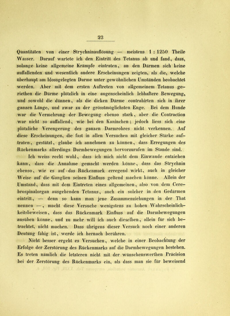 Quantitäten von einer Strychninaiiflösung — meistens 1 : 1250 Theile Wasser. Darauf wartete ich den Eintritt des Tetanus ab und fand, dass, solange keine allgemeine Krämpfe eintraten, an den Därmen sich keine auffallenden und wesentlich andere Erscheinungen zeigten, als die, welche überhaupt am hjossgelegten Darme unter gewöhnlichen Umständen beobachtet werden. Aber mit dem ersten Auftreten von allgemeinem Tetanus ge- riethen die Därme plötzlich in eine augenscheinlich lebhaftere Bewegung, und sowohl die dünnen, als die dicken Därme contrahirten sich in ihrer ganzen Länge, und zwar zu der grösstmöglichsten Enge. Bei dem Hunde war die Vermehrung der Bewegung ebenso stark, aber die Contraction war nicht so auffallend, wie bei den Kaninchen ; jedoch liess sich eine plötzliche Verengerung des ganzen Darmrohres nicht verkennen. Auf diese Erscheinungen, die fast in allen Versuchen mit gleicher Stärke auf- traten, gestützt, glaube ich annehmen zu können, dass Erregungen des Rückenmarks allerdings Darmbewegungen hervorzurufen im Stande sind. Ich weiss recht wohl, dass ich mich nicht dem Einwande entziehen kann, dass die Annahme gemacht werden könne, dass das Strychnin ebenso, wie es auf-das Rückenmark erregend wirkt, auch in gleicher Weise auf die Ganglien seinen Einfluss geltend machen könne. Allein der Umstand, dass mit dem Eintreten eines allgemeinen, also von dem Cere- brospinalorgan ausgehenden Tetanus, auch ein solcher in den Gedärmen eintritt, — denn so kann man Jene Zusammenziehungen in der That nennen —, macht diese Versuche wenigstens zu hohen Wahrscheinlich- keitsheweisen, dass das Rückenmark Einfluss auf die Darmbewegungen ausüben könne, und zu mehr will ich auch dieaelhen, allein für sich be- trachtet, nicht machen. Dass übrigens dieser Versuch noch einer anderen Deutung fähig ist, werde ich hernach berühren. Nicht besser ergeht es Versuchen, welche in einer Beobachtung der Erfolge der Zerstörung des Rückenmarks auf die Darmbewegungen bestehen. Es treten nämlich die letzteren nicht mit der wünschenswerthen Präcision bei der Zerstörung des Rückenmarks ein, als dass man sie für beweisend