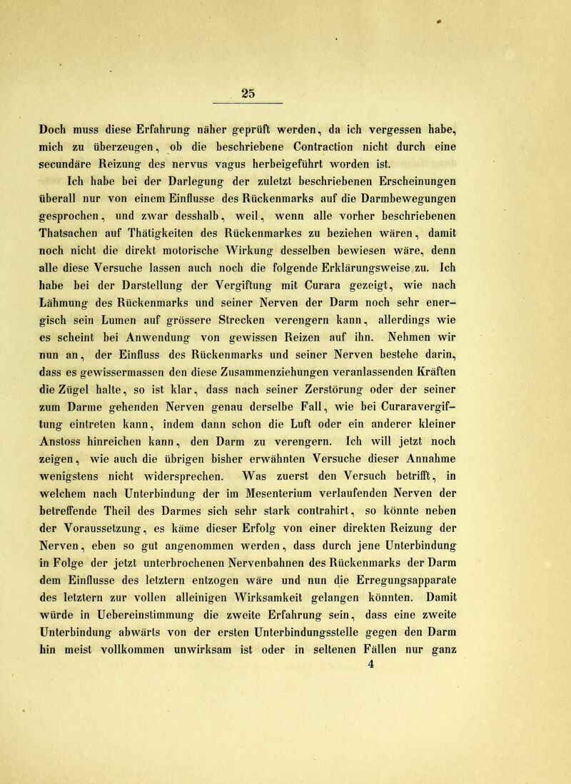 Doch muss diese Erfahrung näher geprüft werden, da ich vergessen habe, mich zu überzeugen, ob die beschriebene Contraction nicht durch eine secundäre Reizung des nervus vagus herbeigeführt worden ist. Ich habe bei der Darlegung der zuletzt beschriebenen Erscheinungen überall nur von einem Einflüsse des Rückenmarks auf die Darmbewegungen gesprochen, und zwar desshalb, weil, wenn alle vorher beschriebenen Thatsachen auf Thätigkeiten des Rückenmarkes zu beziehen wären, damit noch nicht die direkt motorische Wirkung desselben bewiesen wäre, denn alle diese Versuche lassen auch noch die folgende Erklärungsweise zu. Ich habe bei der Darstellung der Vergiftung mit Curara gezeigt, wie nach Lähmung des Rückenmarks und seiner Nerven der Darm noch sehr ener- gisch sein Lumen auf grössere Strecken verengern kann, allerdings wie es scheint bei Anwendung von gewissen Reizen auf ihn. Nehmen wir nun an, der Einfluss des Rückenmarks und seiner Nerven bestehe darin, dass es gewissermassen den diese Zusammenziehungen veranlassenden Kräften die Zügel halte, so ist klar, dass nach seiner Zerstörung oder der seiner zum Darme gehenden Nerven genau derselbe Fall, wie bei Curaravergif- tung eintreten kann, indem dann schon die Luft oder ein anderer kleiner Anstoss hinreichen kann, den Darm zu verengern. Ich will jetzt noch zeigen, wie auch die übrigen bisher erwähnten Versuche dieser Annahme wenigstens nicht widersprechen. Was zuerst den Versuch betrifft, in welchem nach Unterbindung der im Mesenterium verlaufenden Nerven der betreffende Theil des Darmes sich sehr stark contrahirt, so könnte neben der Voraussetzung, es käme dieser Erfolg von einer direkten Reizung der Nerven, eben so gut angenommen werden, dass durch jene Unterbindung in Folge der jetzt unterbrochenen Nervenbahnen des Rückenmarks der Darm dem Einflüsse des letztem entzogen wäre und nun die Erregungsapparate des letztem zur vollen alleinigen Wirksamkeit gelangen könnten. Damit würde in Uebereinstimmung die zweite Erfahrung sein, dass eine zweite Unterbindung abwärts von der ersten Unterbindungsstelle gegen den Darm hin meist vollkommen unwirksam ist oder in seltenen Fällen nur ganz 4