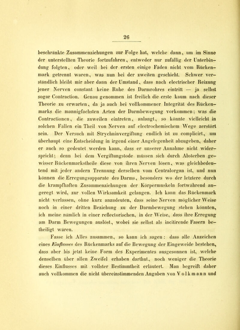 beschränkte Zusammenziehungen zur Folge hat, welche dann, um im Sinne der unterstellten Theorie fortzufahren, entweder nur zufällig der Unterbin- dung folgten, oder weil bei der ersten einige Fäden nicht vom Rücken- mark getrennt waren, was nun bei der zweiten geschieht. Schwer ver- ständlich bleibt mir aber dann der Umstand, dass nach electrischer Reizung jener Nerven constant keine Ruhe des Darmrohres eintritt — ja selbst sogar Contraction. Genau genommen ist freilich die erste kaum nach dieser Theorie zu erwarten, da ja auch bei vollkommener Integrität des Rücken- marks die mannigfachsten Arten der Darmbewegung Vorkommen; was die Contractionen, die zuweilen eintreten, anlangt, so könnte vielleicht in solchen Fällen ein Theil von Nerven auf electrochemischem Wege zerstört sein. Der Versuch mit Strychninvergiftung endlich ist zu complicirt, um überhaupt eine Entscheidung in irgend einer Angelegenheit abzugeben, daher er auch so gedeutet werden kann, dass er unserer Annahme nicht wider- spricht; denn bei dem Vergiftungstode müssen sich durch Absterben ge- wisser Rückenmarkstheile diese von ihren Nerven lösen, was gleichbedeu- tend mit jeder andern Trennung derselben vom Centralorgan ist, und nun können die Erregungsapparate des Darms, besonders wo der letztere durch die krampfhaften Zusammenziehungen der Körpermuskeln fortwährend an- geregt wird, zur vollen Wirksamkeit gelangen. Ich kann das Rückenmark nicht verlassen, ohne kurz anzudeuten, dass seine Nerven möglicherweise noch in einer dritten Beziehung zu der Darmbewegung stehen könnten, ich meine nämlich in einer reflectorischen, in der Weise, dass ihre Erregung am Darm Bewegungen auslöst, wobei sie selbst als incitirende Fasern be- theiligt wären. Fasse ich Alles zusammen, so kann ich sagen: dass alle Anzeichen eines Einflusses des Rückenmarks auf die Bewegung der Eingeweide bestehen, dass aber bis jetzt keine Form des Experimentes ausgesonnen ist, welche denselben über allen Zweifel erhaben darthut, noch weniger die Theorie dieses Einflusses mit vollster Bestimmtheit erläutert. Man begreift daher auch vollkommen die nicht übereinstimmenden Angaben von V o 1 k m a n n und