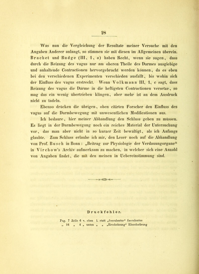 Was nun die Verg-leiclumg- der Resultate meiner Versuche mit den Ang-aben Anderer anlangt, so stimmen sie mit diesen im Allgemeinen überein. Brächet und Budge (III, 1, a) haben Recht, wenn sie sagen, dass durch die Reizung des vagus nur am oberen Theile des Darmes ausgiebige und anhaltende Contractionen hervorgebracht werden können, da es eben bei den verschiedenen Experimenten verschieden ausfällt, bis wohin sich der Einfluss des vagus erstreckt. Wenn Volk mann III, 1, c sagt, dass Reizung des vagus die Därme in die heftigsten Contractionen versetze, so mag das ein wenig übertrieben klingen, aber mehr ist an dem Ausdruck nicht zu tadeln. Ebenso drücken die übrigen, oben citirten Forscher den Einfluss des vagus auf die Darmbewegung mit unwesentlichen Modificationen aus. Ich bedaure, hier meiner Abhandlung den Schluss geben zu müssen. Es liegt in der Darmbewegung noch ein reiches Material der Untersuchung vor, das man aber nicht in so kurzer Zeit bewältigt, als ich Anfangs glaubte. Zum Schluss erlaube ich mir, den Leser noch auf die Abhandlung von Prof. Busch in Bonn : „Beitrag zur Physiologie der Verdauungorgane“ in Virchow’s Archiv aufmerksam zu machen, in welcher sich eine Anzahl von Angaben findet, die mit den meinen in Uebereinstimmung sind. Druckfehler. Pag. 7 Zeile 6 v, oben 1. statt „foeculentus“ faeculentus „16 „ 4 „ unten „ „ „Erscheinung“ Einschnürung