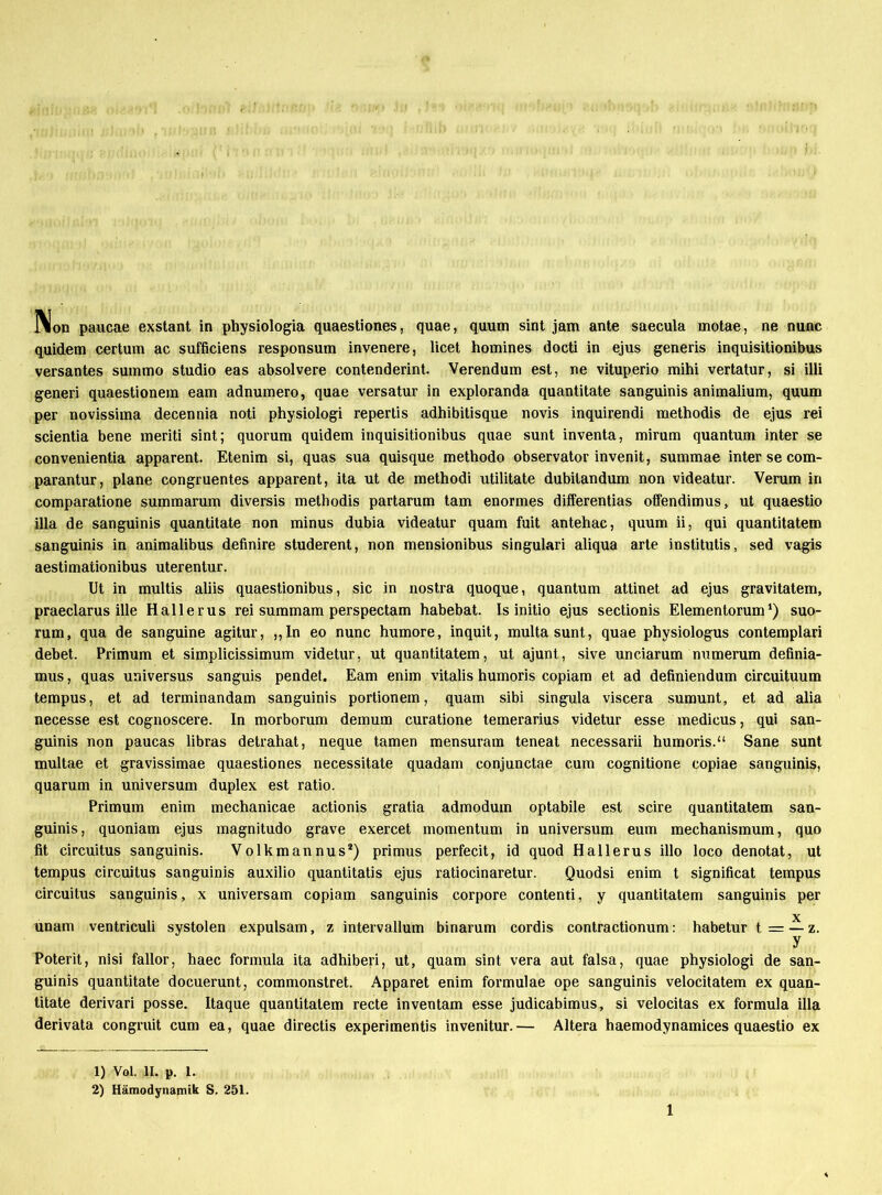 lion paucae exstant in physiologia quaestiones, quae, quum sint jam ante saecula motae, ne nunc quidem certum ac sufficiens responsum invenere, licet homines docti in ejus generis inquisitionibus versantes suinmo Studio eas absolvere contenderint. Verendum est, ne vituperio mihi vertatur, si illi generi quaestionem eam adnumero, quae versatur in exploranda quantitate sanguinis animalium, quum per novissima decennia noti physiologi repertis adhibitisque novis inquirendi methodis de ejus rei scientia bene meriti sint; quorum quidem inquisitionibus quae sunt inventa, mirum quantum inter se convenientia apparent. Etenim si, quas sua quisque methodo Observator invenit, summae inter se com- parantur, plane congruentes apparent, ita ut de methodi utilitate dubitandum non videatur. Verum in comparatione summarum diversis methodis partarum tarn enormes differentias offendimus, ut quaestio illa de sanguinis quantitate non minus dubia videatur quam fuit antehac, quum ii, qui quantitatem sanguinis in animalibus definire studerent, non mensionibus singulari aliqua arte institutis, sed vagis aestimationibus uterentur. Ut in multis aliis quaestionibus, sic in nostra quoque, quantum attinet ad ejus gravitatem, praeclarus ille Hall er us rei summam perspectam habebat. Is initio ejus sectionis Elementorum ‘) suo- rum, qua de sanguine agitur, ,, In eo nunc humore, inquit, multasunt, quae physiologus contemplari debet. Primum et simplicissimum videtur, ut quantitatem, ut ajunt, sive unciarum mimerum definia- mus, quas universus sanguis pendet. Eam enim vitalis humoris copiam et ad definiendum circuituum tempus, et ad terminandam sanguinis portionem, quam sibi singula viscera sumunt, et ad alia necesse est cognoscere. In morborum demum curatione temerarius videtur esse medicus, qui san- guinis non paucas libras detrahat, neque tarnen mensuram teneat necessarii humoris.“ Sane sunt multae et gravissimae quaestiones necessitate quadam conjunctae cum cognitione copiae sanguinis, quarum in Universum duplex est ratio. Primum enim mechanicae actionis gratia admoduin optabile est scire quantitatem san- guinis, quoniam ejus magnitudo grave exercet momentum in Universum eum mechanismum, quo fit circuitus sanguinis. Volkmannus1 2) primus perfecit, id quod Hallerus illo loco denotat, ut tempus circuitus sanguinis auxilio quantitatis ejus ratiocinaretur. Quodsi enim t significat tempus circuitus sanguinis, x universam copiam sanguinis corpore contenti, y quantitatem sanguinis per unam ventriculi systolen expulsam, z intervallum binarum cordis contractionum: habetur t = — z. y Poterit, nisi fallor, haec formula ita adhiberi, ut, quam sint vera aut falsa, quae physiologi de san- guinis quantitate docuerunt, commonstret. Apparet enim formulae ope sanguinis velocitatem ex quan- titate derivari posse. Itaque quantitatem recte inventam esse judicabimus, si velocitas ex formula illa derivata congruit cum ea, quae directis experimentis invenitur.— Altera haemodynamices quaestio ex 1) Vol. II. p. I. 2) Hämodynamik S. 251.