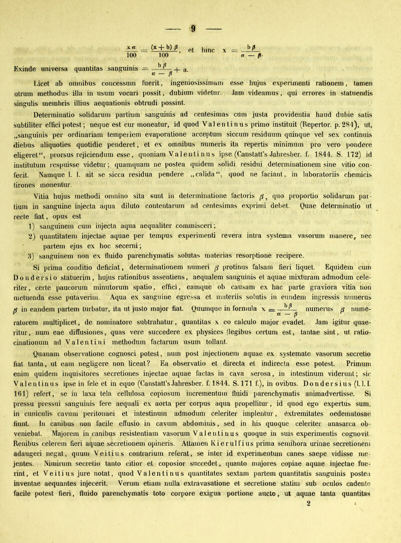 Exinde universa x a 1ÖÖ — quantitas sanguinis = (* + b) ß 100 ’ et a. hinc x re — ß- Licet ab omnibus concessum fuerit, ingeniosissimam esse hujus experimenti rationein, tarnen utruin methodus illa in usum vocari possit, dubium videtur. Jam videamus, qui errores in statuendis singulis membris illius aequationis obtrudi possint. Determinatio solidarum partium sanguinis ad centesimas cum justa providentia haud dubie satis subtiliter effici potest; neque est cur moneatur, id quod Valentinus primo instituit (Repertor. p. 284), ut, „sanguinis per ordinariam tempeiiem evaporatione acceptum siccum residuum quinque vel sex continuis diebus aliquoties quotidie penderet, et ex omnibus numeris ita repertis minimum pro vero pondere eligeret“, prorsus rejiciendum esse, quoniam Valentinus ipse (Canstatt’s Jahresber. f. 1844. S. 172) id institutum respuisse videtur; quamquam ne postea quidem solidi residui determinationem sine vitio con- fecit. Namque 1. 1. ait se sicca residua pendere „calida“, quod ne faciant, in laboratoriis chemicis tirones monentur. Vitia hujus methodi omnino sita sunt in delerminatione l'actoris ß 5 quo proportio solidarum par- tium in sanguine injecta aqua diluto contentarum ad centesimas exprimi debet. Quae determinatio ut recte fiat, opus est 1) sanguinein cum injecta aqua aequaliter cornmisceri; 2) quantitatem injectae aquae per tempus experimenti revera intra systema vasorum mauere, nec partern ejus ex hoc secerni; 3) sanguinem non ex fluido parenchymatis solutas materias resorptione recipere. Si prima conditio deficiat, determinationem numeri ß protinus falsam fieri liquet. Equidem cum Dondersio statuerim, hujus rationibus assentiens, aequalem sanguinis et aquae mixturam admodum cele- riter, certe paucorum minutorum spatio, effici, eamque ob causam ex hac parte graviora vitia non metuenda esse putaverim. Aqua ex sanguine egressa et materiis solutis in eundem ingressis nmnerus ß in eandem partern lurbatur, ita ut juslo major fiat. Quumque in formula x = —iii?_ numerus ß nume- ' ß — jS ratorem multiplicet, de nominatore subtrahatur, quantitas x eo calculo major evadet. Jam igitur quae- ritur, num eae diffusiones, quas vere succedere ex physices ilegibus certum est, tantae sint, ut ratio- cinationum ad Valentini methodum factarum usum tollant. Quanam observatione cognosci potest, num post injectionem aquae ex systemate vasorum secretio fiat tanta, ut eam negligere non liceat? Ea observalio et directa et indirecta esse potest. Primum enim quidem inquisitores secretiones injectae aquae factas in cava serosa, in intestinum viderunt; sic Valentinus ipse in feie et in equo (Canstatt’sJahresber. f. 1844. S. 171 f.), in ovibus. Dondersius (1.1.1. 161) refert., se in laxa tela cellulosa copiosum incrementuin fluidi parenchymatis animadvertisse. Si pressu pressui sanguinis fere aequali ex aorta per corpus aqua propellitur, id quod ego expertus sum, in cuniculis cavum peritonaei et intestinum admodum celeriter implenlur, öxtremitates oedematosae fiunt. In canibus non facile effusio in cavum abdominis, sed in his quoque celeriter anasarca ob- veniebat. Majorem in canibus resistentiam vasorum Valentinus quoque in suis experimentis cognovit. Renibus celerem fieri aquae secretionem opineris. Attamen Kierulfius prima semihora urinae secretionem adaugeri negat, quum Veitius contrarium referat, se inter id experimentum canes saepe vidisse rae- jentes. Nimirum secretio tanto citior et coposior succedet, quanlo majores copiae aquae injectae fue- rint, et Veitius jure notat, quod Valentinus quantitates sextam partern quantitatis sanguinis postea inventae aequantes injecerit. Verum etiam nulla extravasatione et secretione stalim sub oculos cadente facile potest fieri, fluido parenchymatis toto corpore exigua portione aucto, ut aquae tanta quantitas 2