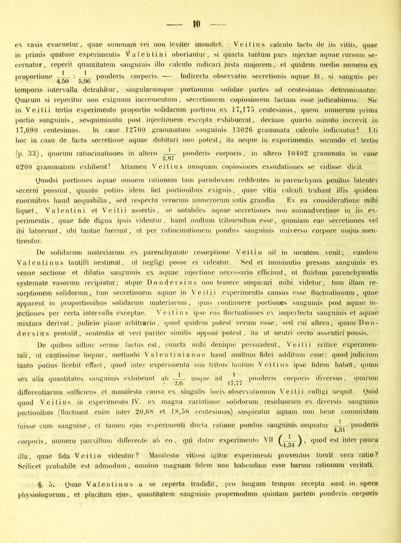 ex vasis evucuelur, quae summam rei non leviter immutet. Veil ins ealculo facto de iis vitiis, quae in primis quatuor experimentis Valentini oboriantur, si quarta taritum pars injectae aquae rursnni se- cernatnr, reperit quaniitatem sanguinis illo calculo indicari justa majorem, et quidem medio numero ex proportione : — - ponderis corporis. — Indirecta observatio secretionis aquae lil, si sanguis per temporis intervalla detrahitur, singulannnque portionum solidae partes ad centesimas detenninantur. Quarum si reperitur non exiguum incrementum, secretioneni copiosiorem factam esse judicabirnus. Sic in Veitii tertio experimento proportio solidarum partium ex 17,175 centesimis, quem numerum prima portio sanguinis, sesquiminuto post injectionem excepta exhibuerat, decimo quarto minuto increvit in 17,690 centesimas. In cane 12700 grammatum sanguinis 15026 grammata calculo indicantur! Uli hoc in casu de facta secretione aquae dubitari non potest, ita neque in experimentis secundo et tertio (p. 33), quorum ratiocinationes in altero —ponderis corporis, in altero 10402 grammata in cane 6200 grammatum exhibent! Attamen Veitius nunquam copiosiores exsudationes se vidisse dicit. Quodsi portiones aquae omnem rationem tarn paradoxam reddentes in parenchyma penitus latenter secerni possunt, quanto potnis idem fiel portionibus exignis, quae vitia calculi trahant illis quidem enormibus haud aequabilia, sed respectu verorum numerorum satis grandia. Ex ea consideratione mihi liquet, Valentini et Veitii assertis, se notabiles aquae seeretiones non animadveitisse in iis ex- perimentis, quae fide digna ipsis videntur, haud multnm tribuendum esse, quoniam eae seeretiones vel ibi latuenmt, ubi tantae fuerunt, nt per ratiocinationem pondus sanguinis universo corpore majus men- tirentur. De solidarum maleriarum ex parenchymate resorplione Veitio nil in mentem venit; eandem Valentinus tantilli aestimat, ut negligi posse ei videalur. Sed et imminutio pressus sanguinis ex venae sectione et dilutio sanguinis ex aquae injectione necessario efficiunt, ut fluid um parenchymatis systemate vasorum recipiatur; atque Dondersius non fernere suspicari mihi videtur, tum illam re- sorptionem solidorum, tum secretioneni aquae in Veitii experimentis causas esse tluctuationum, quae apparent in proportionibus solidarum materiarum, quas continuere portiones sanguinis post aquae in- jectiones per certa intervalla exceptae. Veitius ipse eas tluctuationes ex imperfecta sanguinis et aquae mixtura derivat, judicio plane arbitrario, quod quidem itolest verum esse, sed cui altera, quam Don- dersius protulit, senteutia ul veri pariter similis opponi potest, ila ut neutri certo assentiri possis. De quibus adhuc sermo factus est, cuncta mihi denique persuadent, Veitii crilice expenmen- tali, ut cautissime loquar, methodo Val en tinianae haud multum fidei additum esse; quod judicium tanto polius licebit effari, quod inter experimenta sua tribus tantum Veitius ipse lidem habet, quum sex alia quantitates sanguinis exhibeanf ab -JL- usque ad ponderis corporis diversas, quarum differentiarum sufficiens et manifesta causa ex singulis locis observationum Veitii colligi nequit. Quid quod Veitius in experimento IV. ex magna variatione solidorum residuorum ex diversis sanguinis portionibus (fluctuant enim inter 20,68 et 18,58 centesimas) suspicatur aquarn non bene commixtam fuisse cum sanguine, et tarnen ejus experimenti ducta ralione pondus sanguinis aequatur ponderis corporis, numero pauxillum differente ab eo, qui dalur experimento VII quod est inter pauca illa, quae fida Veitio videntur? Manifesto viliosi igitur experimenti proventus fuerit vera ratio? Scilicet probabile est admodum, omnino magnam lidem non habendam esse harum rationum veritati. §. 5. Quae Valentin us a se reperta tradidit, pro longuin tempus recepta sunt in opera physiologorum, et placitum ejus, quantitatem sanguinis propeiiiodum quintam partem ponderis corporis