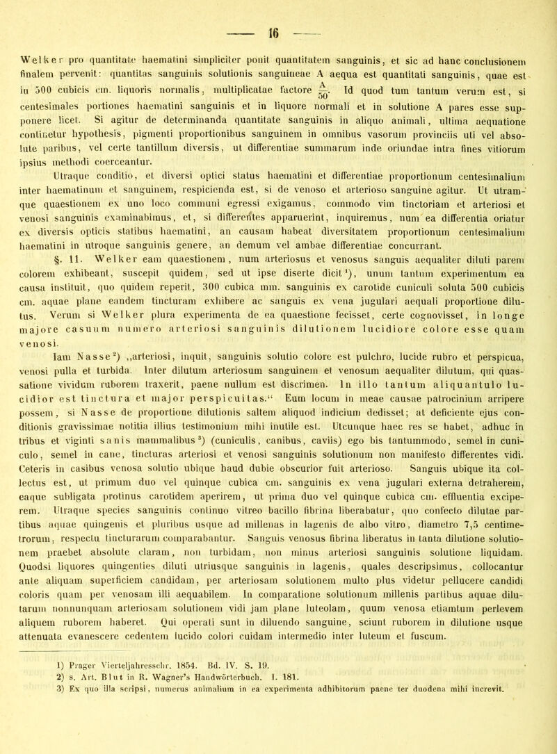 Welker pro quantitate haematini simpliciter ponit quantitatem sanguinis, et sic ad hanc conclusionem finalem pervenit: quantitas sanguinis solutionis sanguineae A aequa est quanlitati sanguinis, quae est iu 500 cubicis cm. liquoris normalis, multiplicatae l'actore r—. Id quod tum tantum verum est, si centesimales portiones haematini sanguinis et in liquore normali et in solutione A pares esse sup- ponere licel. Si agitur de determinanda quantitate sanguinis in aliquo animali, ultima aequatione continetur hypothesis, pigmenti proportionibus sanguinem in omnibus vasorum provinciis uti vel abso- lute paribus, vel certe tantillum diversis, ut differentiae summarum inde oriundae intra fines vitiorum ipsius metliodi coerceantur. Utraque conditio, et diversi optici Status haematini et differentiae proportionum centesiinalium inter haematinum et sanguinem, respicienda est, si de venoso et arlerioso sanguine agitur. Ut utram- que quaestionem ex uno loco communi egressi exigamus, coinmodo vim tinctoriam et arteriosi et venosi sanguinis examinabiraus, et, si differentes apparuerint, inquiremus, num ea differentia oriatur ex. diversis opticis statibus haematini, an causam habeat diversitatem proportionum cent.esimalium haematini in utroque sanguinis genere, an dernum vel ambae differentiae concurrant. §. 11. Welker eam quaestionem, num arteriosus et venosus sanguis aequaliter diluti parem colorem exhibeant, suscepit quidem, sed ut ipse diserte dicit1), unum tantum experimentum ea causa instituit, quo quidem reperit, 300 cubica mm. sanguinis ex carotide cuniculi soluta 500 cubicis cm. aquae plane eandem tincturam exhibere ac sanguis ex vena jugulari aequali proportione dilu- tus. Verum si Welker plura experimenta de ea quaestione fecisset, certe cognovisset, in Ion ge majore casuum numero arteriosi sanguinis dilutionem lucidiore colore esse quam venosi. Iam Nasse2) „arteriosi, inquit, sanguinis solulio colore est pulchro, lucide rubro et perspicua, venosi pulla et. turbida. Inter dilutum arteriosum sanguinem et venosum aequaliter dilutum, qui quas- satione vividum ruborem traxerit, paene nullum est discrimen. ln illo tantum aliquantulo lu- cidior est tinctura et major perspicuitas.“ Eum locum in meae causae patrocinium arripere possem, si Nasse de proportione dilutionis saltem aliquod indicium dedisset; at deficiente ejus con- ditionis gravissimae notitia illius testiinonium mihi inulile est. Utcunque haec res se habet, adhuc in tribus et viginti sanis mammalibus 3) (cuniculis, canibus, caviis) ego bis tantummodo, semel in cuni- culo, semel in cane, tineluras arteriosi et venosi sanguinis solutionum non manifesto differentes vidi. Ceteris in casibus venosa solutio ubique haud dubie obscurior fuit arterioso. Sanguis ubique ita col- lectus est, ut primum duo vel quinque cubica cm. sanguinis ex vena jugulari externa detraherem, eaque subligata protinus carotidem aperirem, ut prima duo vel quinque cubica cm. effluentia excipe- rem. Utraque species sanguinis continuo vitreo bacillo tibrina liberabatur, quo confecto dilutae par- tibus aquae quingenis et pluribus usque ad millenas in lagenis de albo vitro, diametro 7,5 centime- trorum, respectu tincturarum comparabantur. Sanguis venosus tibrina liberatus in tanta dilutione solutio- nem praebet absolute claram, non turbidam, non minus arteriosi sanguinis solutione liquidam. Quodsi liquores quingenties diluti utriusque sanguinis in lagenis, quales descripsimus, collocantur ante aliquam superficiem candidam, per arteriosam solutionem multo plus videtur pellucere candidi coloris quam per venosam illi aequabilem. ln comparatione solutionum millenis partibus aquae dilu- tarum nonnunquam arteriosam solutionem vidi jam plane luteolam, quum venosa etiamtum perlevem aliquem ruborem haberet. Qui operati sunt in diluendo sanguine, sciunt ruborem in dilutione usque attenuata evanescere cedentem lucido colori cuidam intermedio inter luteum et fuscum. 1) Prager Vierteljahressclir. 1854. Bd. IV. S. 19. 2) s. Art. Blut in E. Wagner’s Handwörterbuch. I. 181. 3) Ex quo il!a scripsi, numerus animalium in ea experimenta adhibitorum paene ter duodena milii increvit.