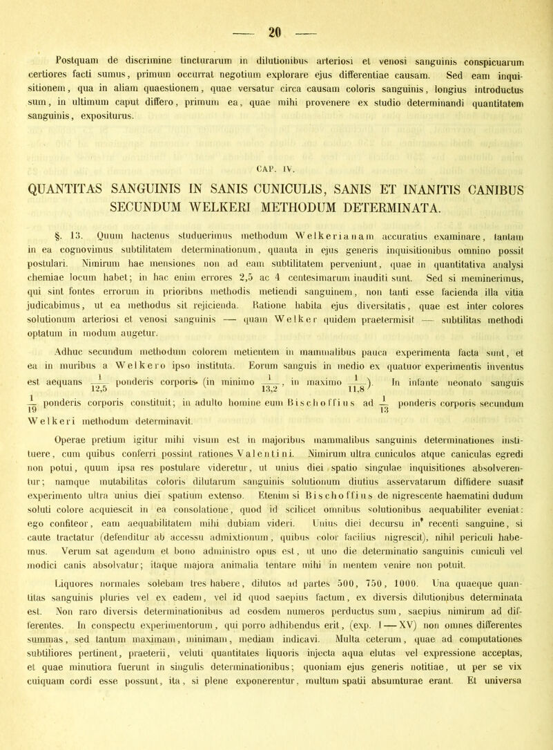 Postquam de discrimine tincturanim in dilutionibus arteriosi et venosi sanguinis conspicuarum certiores facti sumus, primum occurrat negotium explorare ejus ditferentiae causam. Sed eam inqui- sitionem, qua in aliam quaestionem, quae versatur circa causam coloris sanguinis, longius introductus sum, in ultimum caput differo, primum ea, quae mihi provenere ex sludio determinandi quantitatem sanguinis, expositurus. CAP. IV. QUANTITAS SANGUINIS IN SANIS CUNICULIS, SANIS ET INANITIS CANIBUS SECUNDUM WELKER] METHODUM DETERMINATA. §. 13. Quum liactenus studuerimus methodum Welkerianam accuratius examinare, tantam in ea eognovimus subtilitatem determinationum, quanta in ejus generis inquisitionibus omnino possit postulari. Nimirum hae mensiones non ad eam subtilitatem perveniunt, quae in quantitativa analysi chemiae locuin habet; in hac enim errores 2,5 ac 4 centesimarum inauditi sunt. Sed si meminerimus, qui sint fontes errorum in prioribus methodis metiendi sanguinem, non tanti esse facienda illa vitia judicabimus, ut ea methodus sit rejicienda. Ratione habita ejus diversitatis, quae est inter colores solutionum arteriosi et venosi sanguinis — quam Welker quidem praetermisit — subtilitas methodi optatum in modum augetur. Adhuc secundum methodum colorem metientem in mammalibus pauca experimenta facta sunt, et ea in muribus a Welkero ipso instituta. Eorum sanguis in medio ex quatuor experimentis inventus est aequans ponderis corporis, (in minimo -A_, in maxitno _L_). In inlante neonalo sanguis 12,5 13,2 11,8 L ponderis corporis conslituit; in adulto homine eum Bischoffius ad ~ ponderis corporis secundum Welkeri methodum determinavil. Operae pretium igitur mihi visum est in majoribus mammalibus sanguinis determinationes insti- tuere, cum quibus conferri possint rationes Valentini. Niiriimm ultra cuniculos atque caniculas egredi non potui, quum ipsa res postulare videretur, ut unius diei spatio singulae inquisitiones absolveren- tur; namque mutabilitas coloris dilutarum sanguinis solutionum diutius asservatarum diffidere suasit experimento ultra unius diei spatium extenso. Etenim si Bisclioffius de nigrescente haematini dudum soluti colore acquiescit in ea consolatione, quod id scilicet omnibus solutionibus aequabiliter eveniat: ego confiteor, eam aequabilitatem mihi dubiam videri. Unius diei decursu in* recenli sanguine, si caute tractatur (defendiLur ab accessu admixtionum, quibus color facilius nigrescit), nihil periculi liabe- mus. Verum sat agendum et bono administro opus est, ut uno die determinatio sanguinis cuniculi vel modici canis absolvatur; itaque majora animalia tentare mihi in mentem venire non potuit. Liquoi’es normales solebam tres habere, dilutos ad partes 500, 750, 1000. Una quaeque quan- litas sanguinis pluries vel ex eadem, vel id quod saepius factum, ex diversis dilutionibus determinata est. Non raro diversis determinationibus ad eosdem numeros perductus sum, saepius nimirum ad dif- ferentes. In conspectu experimentorum, qui porro adhibendus erit, (exp. I—-XV) non omnes dilferentes summas, sed tantum maximam, minimam, mediam indicavi. Multa ceterum, quae ad computationes subtiliores pertinent, praeterii, veluti quantitates liquoris injecta aqua elutas vel expressione acceptas, et quae minutiora fuerunt in singulis determinationibus; quoniam ejus generis nolitiae, ut per se vix cuiquam cordi esse possunt, ita, si plene exponerentur, multum spatii absumturae erant. Et universa