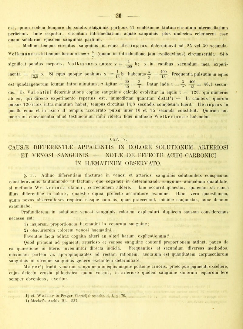 est, quutn eodem tempore de solidis sanguinis partibus 41 centesimae tanturn circuitum intermediarium perficiant. Inde sequitur, circuitum intermediarium aquae sanguinis plus undecie» celeriorem esse quam solidarum ejusdem sanguinis partium. Medium tempus circuitus sanguinis in equo Heringius determinavit ad 25 vel 30 secunda. Volkmannus id tempus formula t = z (quam in introductione jam explicavimus) circumscribit. Si h signilicat pondus corporis. Volk man no autore y = -U- b; x in canibus secundum mea experi- menta = —— Si equo quoque ponimus x = -^b, habeinus — = Frequentia pulsuutn in equis iO)0 lo y lo est quadragenorum ictuum intra minutum, i igitur = ^ — JL. Dalur inde t = — 46,1 secun- dis. Ex Valenlini determinatione copiae sanguinis calculo evolvitur in equis t = 120, qui numerus ab eo, qui directo experimento repertus est, immodicum quantum distat1) — In canibus, quorum pulsus 120 ictus intra minutum habet, tempus circuitus 14,8 secundis complelum fuerit. Heringius in pusillo equo et in asino id tempus accelerato pulsu inter 10 et 15 secunda constituit. Quorum nu- merorum convenientia aliud testimonium mihi videtur fidei methodo Welkerianae habendae. CAP. V. CAUSiE DIFFERENTES APPARENTIS IN COLORE SOLUTIONÜM ARTERIOSI ET YENOSI SANGUINIS. — NOTJE DE EFFECTU ACIDI CARBONICI IN FLEMATINUM OBSERVATO. §. 17. Adhuc differentiam tincturae in venosi et arteriosi sanguinis solutionibus conspicuain consideravimus tantummodo ut factum, quo cogamur in determinanda sanguinis animalium quantitate, si methodo Welkeriana utamur, correctionem addere. Iam occurrit quaestio, quaenam sit causa illius differentiae in colore, quaestio digna profecto accuratiore examine. Hane vero quaestionem, quum novas observationes requirat easque cum. iis, quae praecedant, minime conjunctas, nunc demum examinabo. Profundiorem in solulione venosi sanguinis colorem explicaturi duplicem causam consideremus necesse est: 1) majorem proportionein haematini in venarum sanguine; 2) obscuriorem colorem venosi haematini. Favenlne facta adhuc cognita alteri an alteri harum explicalionum? Quod primum ad pigmenti arterioso et venoso sanguine conlenti proportionem attinet, pauca de ea quaestione in literis inveniuntur directa indicia. Frequentius et secundum diversas methodos, maximam partem vix appropinquantes ad reclam rationem, tenlatum est quantitatem corpusculorum sanguinis in utroque sanguinis genere exstantem determinare. Mayer1) tradit, venarum sanguinem in equis majore portione cruoris, praecipue pigmenti cxcellere, cujus defectu crusta phlogistica quam vocant, in arterioso quidem sanguine sanorum equorum fere semper obveniens, exoritur. 1) cf. Welk er .in Prager Yierteljalirjessc.hr. 1 1. p. 7(1. 1) Meckel’s Archiv I!!. 537.