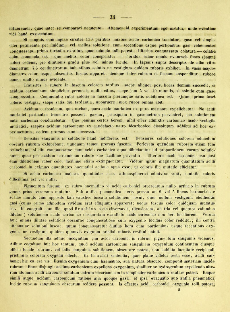 intueremur, quae inter se comparari nequeunl. Attanie« id experimentum ego institui, unde eventum vidi haud exspectatum. Si sanguis cum aquae circiter 150 partibus mixlus acido carbonico tractatur, gaso vel simpli- citer permeante per iluidum, vel melius solulione cum recentibus usque portionibus gasi vehementer conquassata, primo turbatio exoritur, quae colando lolli potest. Ulterius conquassata colatura — colatio enim commoda est, quo melius color conspiciatur — lloridus rubor omnis evanescit fusco (braun) colori cedens, pro dilutionis gradu plus vel minus lucido. ln lageriis supra descriptis de albo vitro diametrum 7,5 centimetrorum habentibus solulio ne vestigium quidem ruboris exhibet. ln vasis majore diametro color usque obscurius fuscus apparet, denique inter rubrum et fuscum suspenditur, rubore tarnen multo minus evidente. Transitus e rubore in fuscum colorem tardius, saepe aliquot post horas demuiri succedit, si aciduin carbonicum simpliciter permeat; inulto citius, saepe jam 5 vel 10 minulis, si solutio cum gaso conquassatur. Commutalio rubri coloris in fuscum plerumque satis subitanea est. Quum prima fusci coloris vestigia, saepe satis diu tardantia, apparuere, mox rubor omnis abit. Acidum carbonicum, quo utebar, puro acido muriatico ex puro marmore expellebatur. Ne acidi muriatici particulae transilire possent. gasum, priusquam in gasometrum perveniret, per solutionem natri carbonici conducebatur. Quo penitus certus Herein, nihil effici admixtis carbonico acido vestigiis muriatici, saepius acidum carbonicum ex candefaclo natro bicarbonico dissolutum adhibui ad hoc ex- perimentum, eodem prorsus cum successu. Densitas sanguinis in solutione haud indifferens est. Densiores solutiones colorem admodum obscure rubrum exbibebant, nunquam tarnen prorsus fuscum. Perlevem quendam ruborem etiam tum retinebant, si diu conquassatae cum acido carbonico aqua diluebantur ad proportionem earum solutio- num, quae per acidum carbonicum rubore suo facillime priventur. Ulteriore acidi carbonici usu post eam dilulionem ruber color facillime etiam extinguebatur. Videtur igitur magnarum quantitatum acidi carbonici in exiguas quantitates haematini actione opus esse, ut, coloris illa mutatio efficiatur. Si acido carbonico majores quantitates aeris athmosphaerici admixtae sunt, mutatio coloris difticilliina est vel nulla. Pigmentum fuscum, ex rubro baematino vi acidi carbonici procreatum nullo artilicio in rubrum genus prius retrorsum mutatur. Sub antlia pneuinatica aeris pressu ad 6 vel 5 lineas barometricae scalae minuto cum apposito kali caustico fuscam solutionem posui, dum nullum vestigium ebullientis gasi (cujus primo admodum vividum erat effugium) apparerel; neque fuscus color quidquam mutatus est. Id congruil cum illo, quod Bruchius recte observavit, (densiorem, ad tria vel quatuor Volumina dilutam) solutionem acido carbonico obscuralam exantlato acido carbonico non fieri lucidiorem. Verum huic minus dilutae solutioni obscurae conquassatioue cum oxygenio lucidus color redditur; illi contra altenuatae solutioni fuscae, quum conquassaretur diutius hora cum portionibus usque recentibus oxy- genii, ne vestigium quidem quamvis exiguum pristini ruboris restitui potuit. Secundum illa adhuc incognitain vim acidi carbonici in rubrum pigmentum sanguinis videmus. Adhuc cognitum fuit hoc lantum, quod acidum carbonicum sanguinein oxygenium continentem ejusque officio lucide rubrum, vel talis sanguinis solutionem, obscurare potest, non sublata facultate recipiendi pristinum colorem oxygenii effectu. Ex Bruchii sententia, quae plane videtur recta esse, acidi car- bonici hic ea est vis: Etenim oxygenium cum haematino, sua natura obscuro, componit materiam lucide rubram. Hane disjungit acidum carbonicum expellens oxygenium, similiter ac hydrogenium expellendo alte- rum atomum acidi carbonici solutum natrum bicarbonicum in simpliciter carbonicum mutare potest. ltaque simili alque acidum carbonicum ratione alia quoque gasa, et ipsa evacualio sub antlia pneumatica lucide rubrum sanguinein obscurum reddere possunt.. 1s effectus acidi carbonici oxygenio tolli potest;