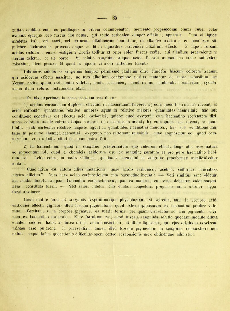 gattae additae cum ea paullisper in orbem connnoventur, mornento propeinodum omnis ruber color evanuit ejusque loco fuscus ille nolus, qui acido carbonico semper effieitur, apparuit. Tum si liquori nimietas kali, vel natri, vel terrarum alkalinarum immiltilur, ut alkalica reactio in eo manifesta sit, pulcher dichroismus provenit aeque ac fit in liquoribus carbonicis alkalium effectu. Si liquor rursum acidus redditur, omne vestigium viroris tollitur et prior color fuscus redit, qui alkalium praevalente vi iterum deletur, et sic porro. Si solulio sanguinis aliquo acido fuscata ammoniaco super satietatem miscetur, idem prorsus lit quod in liquore vi acidi carbonici fuscato. Uilutiores solutiones sanguinis tempori permissae paulatim ultro eundem fuscum colorem trahunt, qui acidorum effectu nascitur, ac tum alkalium contagione pariter mulantur ac supra expositum est. Verum potius quam veri simile videtur, acido carbonico, quod ex iis solutionibus enascitur, sponta- neam illam coloris mutationem effici. Ex his experimentis certo constant res duae: 1) acidum carbonicmn duplicem effectum in haematinum habere, a) eum quem Bruchius invenit, si acidi carbonici quantitates relative minores agunt in relative majores quantilates haematini; hac sub conditione negativus est effectus acidi carbonici, quippe quod oxygenii cum haematino societatem diri- mens colorem lucide rubrum hujus corporis in obscuriorem mutet; b) eum quem ipse inveni, si quan- titates acidi carbonici relative majores agunt in quantitates haematini minores; hac sub conditione mu- tatio fit positive chemica haematini, oxygenio non retrorsum mutabilis, quae cognoscitur eo, quod com- mercium cum aikaliis aliud fit quam antea fuit. 2) ld hamaetinum, quod in sanguine praeformatum ejus ruborein efficit, longe alia esse natura ac pigmentum id, quod a chemicis acidorum usu ex sanguine paratum et pro puro haematino habi- tum est. Acida enim, ut modo vidimus, qualitates haematini in sanguine praeformali manifestissime inutant. (Juae igitur est natura illius mutationis, quae acidis carbonico, acetico, sulfurico, muriatico, nitrico effieitur? Num haec acida conjunclionem cum haematino ineunt ? — Veri similius sane videtur, his acidis dissolvi aliquam haematini conjunctionem, qua ea materia, cui vere debeatur color sangui- neus, constituta fuerit. — Sed satius videtur, illis duabus conjecturis pröpositis omni ulteriore bypo- thesi abstineie. Haud inutile foret ad sanguinis respirationisque physiologiam, si sciretur, num in corpore acidi carbonici effectu gignatur illud fuscum pigmentum, quod extra organismum ex haematino prodire vide- mus. Forsitan, si in corpore gignatur, ea fuerit forma per quam transeatur ad alia pigmenta origi- nem ex haematino trahenlia. Mere fortuilum est, quod fuscata sanguinis solulio quodam modulo diluta eundem colorem habet ac fusca urina, adeo consiirilem, ut illurn liquorem, qui ejus originem nescirent, urinam esse putarent. In praesentiam tarnen illud fuscum pigmentum in sanguine demonstrari non potuit, neque hujus quaesüonis difficultas spem cerlae rosponsionis mox obtinendae admiserit
