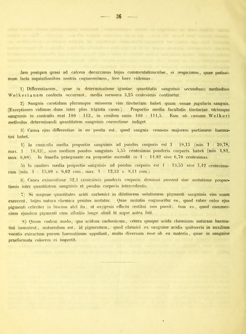 :u> Jaui postqam quasi ad ealcem decurrimus hujus commentaliunculae, si respicimus, quae potissi- mum facta inquisitionibus nostris cognoverimus, fere haec videmus: 1) Differentiarum, quae in determinatione ignotae quantitatis sanguinis secundumi methodum Welkerianam confecta occurrant, media inensura 3,25 centesiinis continelur. 2) Sanguis carotidum plerumque minorem vim tinctoriam habet quam venae jugularis sanguis. (Exceptiones vidimus duas inter plus triginta casus.) Proportio media facultatis tinctoriae utriusque sanguinis in cuniculis erat 100 : 113, in canibus sanis 100 : 111,5. Eam ob causam Welkeri methodus determinandi quantitatem sanguinis correctione indiget. 3) Causa ejus differentiae in eo posita est, quod sanguis venosus majorem portionein haema- tini habet. 1) lri cuniculis media proportio sanguinis ad pondus corporis est 1 : i8,13 (min. 1 : 20,78, max. 1 : 10,43), sive medium pondus sanguinis 5,55 centesimas ponderis corporis habet (min. 4,81, max. 6,08). In femella praegnante ea proportio ascendit in 1 : 14,92 sive 6,70 centesimas. 5) In canibus media proportio sanguinis ad pondus corporis est 1 : 13,53 sive 7,42 centesima- rum (min. 1 15,09 s. 6,62 csm., max. 1 12,33 s. 8,11 csm.). 6) Canes exinanitione 32,1 centesimis ponderis corporis deminui possunt sine mutatione propor- tionis inter quantitatem sanguinis et pondus corporis intercedentis. 7) Si magnae quantitates acidi carbonici in dilutiorem solutionein pigmenti sanguinis vim suam exercent, hujus natura chemica penilus mutatur. Quae mutatio cognoscitur eo, quod ruber color ejus pigmenti celeriter in l'uscum abit ita, ut oxygenii effeclu reslitui non possit; tum eo. quod commer- cium ejusdem pigmenti cum alkaliis longe aliud fit atque antea fuit. S) Oman eodem modo, quo acidum carbonicum, cetera quoque acida chemicam riaturam haema- tini immutent, statuendum est, id pigmentum, quod chemici ex sanguine acidis quibusvis in auxilium vocalis extraclum purum haemalinum appellant, multo diversam esse ab ea materia, quae in sanguine praeformata colorem ei impertit.