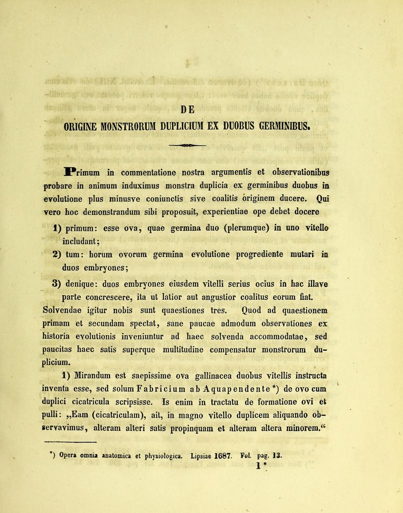 DE ORIGINE MONSTRORUM DUPLICIUM EX DUOBUS GERMINIBUS. Primum in commentatione nostra argumentis et observationibus probare in animum induximus monstra duplicia ex germinibus duobus in evolutione plus minusve coniunctis sive coalitis originem ducere. Qui vero hoc demonstrandum sibi proposuit, experientiae ope debet docere 1) primum: esse ova, quae germina duo (plerumque) in uno vitello includant: 2) tum: horum ovorum germina evolutione progrediente mutari in duos embryones; 3) denique: duos embryones eiusdem vitelli serius ocius in hac illave parte concrescere, ita ut latior aut angustior coalitus eorum fiat. Solvendae igitur nobis sunt quaestiones tres. Quod ad quaestionem primam et secundam spectat, sane paucae admodum observationes ex historia evolutionis inveniuntur ad haec solvenda accommodatae, sed paucitas haec satis superque multitudine compensatur monstrorum du- plicium. 1) Mirandum est saepissime ova gallinacea duobus vitellis instructa inventa esse, sed solum Fabricium ab Aquapendente *) de ovo cum duplici cicatricula scripsisse. Is enim in tractatu de formatione ovi et pulli: „Eam (cicatriculam), ait, in magno vitello duplicem aliquando ob- servavimus, alteram alteri satis propinquam et alteram altera minorem.44 *) Opera omnia anatomica et physiologica. Lipsiae 1687. FoL pag. 13. 1*