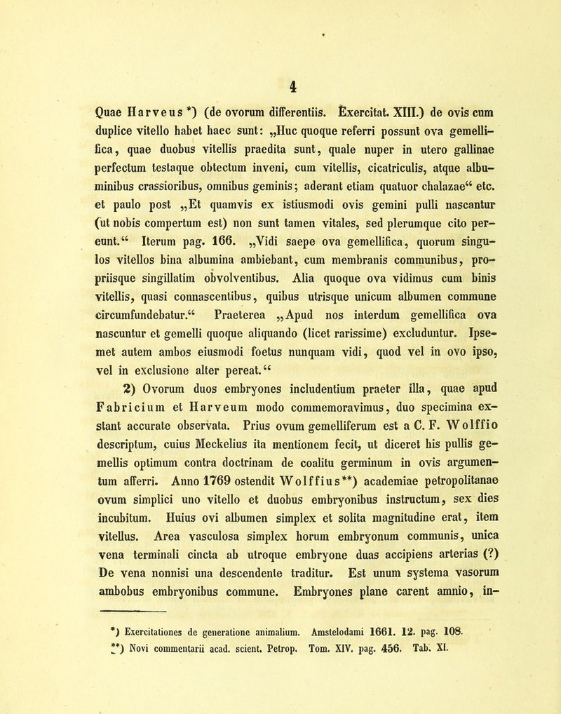 Quae Harveus*) (de ovorum differentiis. Exercitat. XIII.) de ovis cum duplice vitello habet haec sunt: „Huc quoque referri possunt ova gemelli- fica, quae duobus vitellis praedita sunt, quale nuper in utero gallinae perfectum testaque obtectum inveni, cum vitellis, cicatriculis, atque albu- minibus crassioribus, omnibus geminis; aderant etiam quatuor chalazae44 etc. et paulo post „Et quamvis ex istiusmodi ovis gemini pulli nascantur (ut nobis compertum est) non sunt tamen vitales, sed plerumque cito per- eunt.44 Iterum pag. 166. „Vidi saepe ova gemellifica, quorum singu- los vitellos bina albumina ambiebant, cum membranis communibus, pro- priisque singillatim obvolventibus. Alia quoque ova vidimus cum binis vitellis, quasi connascentibus, quibus utrisque unicum albumen commune circumfundebatur.44 Praeterea „Apud nos interdum gemellifica ova nascuntur et gemelli quoque aliquando (licet rarissime) excluduntur. Ipse- met autem ambos eiusmodi foetus nunquam vidi, quod vel in ovo ipso, vel in exclusione alter pereat.44 2) Ovorum duos embryones includentium praeter illa, quae apud Fabricium et Harveum modo commemoravimus, duo specimina ex- stant accurate observata. Prius ovum gemelliferum est a C. F. Wolffio descriptum, cuius Meckelius ita mentionem fecit, ut diceret his pullis ge- mellis optimum contra doctrinam de coalitu germinum in ovis argumen- tum afferri. Anno 1769 ostendit Wolffius**) academiae petropolitanae ovum simplici uno vitello et duobus embryonibus instructum, sex dies incubitum. Huius ovi albumen simplex et solita magnitudine erat, item vitellus. Area vasculosa simplex horum embryonum communis, unica vena terminali cincta ab utroque embryone duas accipiens arterias (?) De vena nonnisi una descendente traditur. Est unum systema vasorum ambobus embryonibus commune. Embryones plane carent amnio, in- *) Exercitationes de generatione animalium. Amstelodami 1661. 12. pag. 108. **) Novi commentarii acad. scient. Petrop. Tom. XIV. pag. 456. Tab. XI.