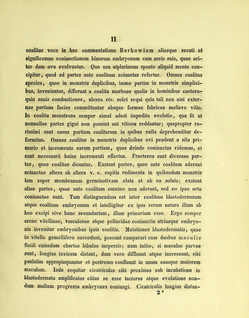 coalitus voce in hac commentatione Barkowium aliosque secuti ut significemus coniunctionem binorum embryonum cum areis suis, quae ori- tur dum ova evolvuntur. Quo usu utplurimum sponte aliquid mente con- cipitur, quod ad partes ante coalitum seiunctas refertur. Omnes coalitus species, quae in monstris duplicibus, immo partim in monstris simplici- bus, inveniuntur, differunt a coalitu morboso qualis in hominibus caetero- quin sanis combustiones, ulcera etc. solet sequi quia tali non nisi exter- nae partium facies committuntur absque formae fabricae molisve vitio. In coalitu monstroso semper simul adest impedita evolutio, qua fit ut nonnullae partes gigni non possint aut vitiosa reddantur; quapropter ra- rissimi sunt casus partium coalitarum in quibus nulla deprehenditur de- formitas. Omnes coalitus in monstris duplicibus ovi pendent a situ pri- mario et incremento earum partium, quas deinde coniunctas videmus, et sunt necessarii huius incrementi effectus. Praeterea sunt diversae par- tes, quae coalitae dicuntur. Exstant partes, quae ante coalitum aderant seiunctae altera ab altera v. c. capitis rudimenta in quibusdam monstris iam super membranam germinativam elata et ab ea soluta; exstant aliae partes, quae ante coalitum omnino non aderant, sed eo ipso ortu coniunctae sunt. Tum distinguendum est inter coalitum blastodermatum atque coalitum embryonum et intelligitur ex ipsa rerum natura illum ab hoc excipi sive hunc secundarium, illum primarium esse. Ergo semper areae vitellinae, vasculosae atque pellucidae coniunctio utriusque embryo- nis invenitur embryonibus ipsis coalitis. Mutationes blastodermatis, quae in vitello gemellifero succedunt, possunt comparari cum duabus maculis fluidi cuiusdam chartae bibulae inspersis; nam initio, si maculae parvae sunt, longius invicem distant, dum vero diffluunt atque increscunt, sibi paulatim appropinquantur et postremo confluunt in unam eamque maiorem maculam. Inde sequitur cicatriculas sibi proximas sub incubatione in blastodermata amplificatas citius se esse tacturas atque evolutione non- dum multum progressa embryones coniungi. Cicatriculis longius distan- 2 *