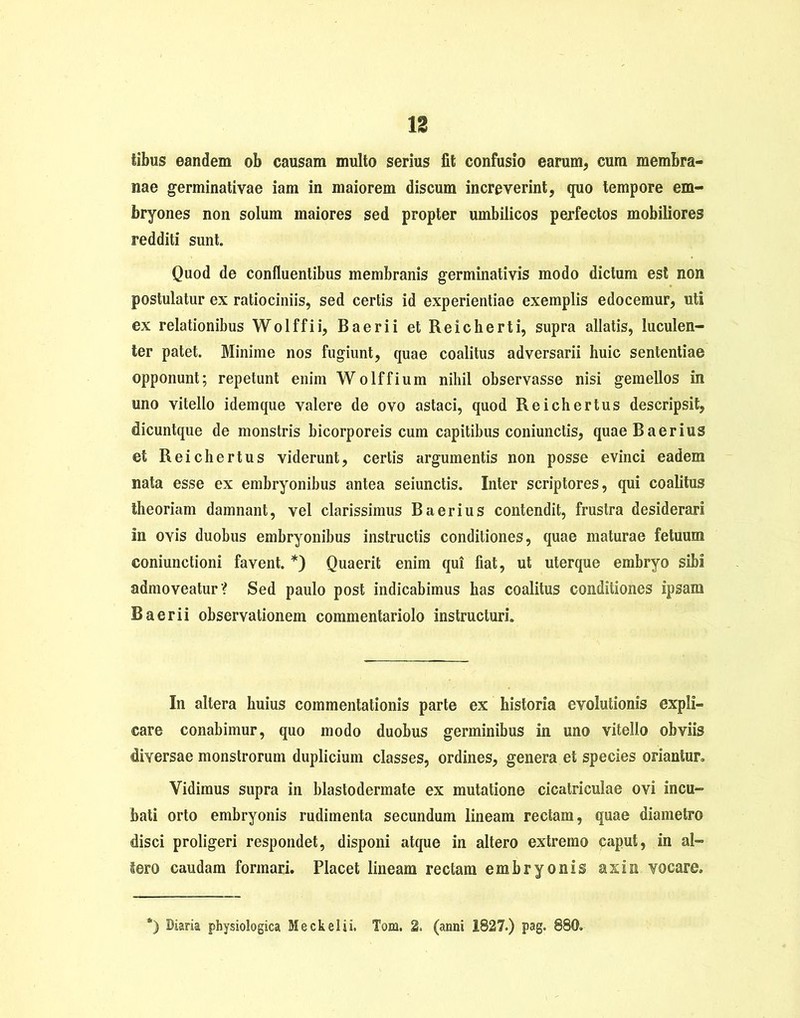 libus eandem ob causam multo serius fit confusio earum, cum membra- nae germinativae iam in maiorem discum increverint, quo tempore em- bryones non solum maiores sed propter umbilicos perfectos mobiliores redditi sunt. Quod de confluentibus membranis germinativis modo dictum est non postulatur ex ratiociniis, sed certis id experientiae exemplis edocemur, uti ex relationibus Wolffii, Baerii et Reicherti, supra allatis, luculen- ter patet. Minime nos fugiunt, quae coalitus adversarii huic sententiae opponunt; repetunt enim Wolffium nihil observasse nisi gemellos in uno vitello idemque valere de ovo astaci, quod Reichertus descripsit, dicuntque de monstris bicorporeis cum capitibus coniunctis, quae Baerius et Reichertus viderunt, certis argumentis non posse evinci eadem nata esse ex embryonibus antea seiunctis. Inter scriptores, qui coalitus theoriam damnant, vel clarissimus B aerius contendit, frustra desiderari In ovis duobus embryonibus instructis conditiones, quae maturae fetuum coniunctioni favent. *) Quaerit enim qui fiat, ut uterque embryo sibi admoveatur? Sed paulo post indicabimus has coalitus conditiones ipsam Baerii observationem commentariolo instructuri. In altera huius commentationis parte ex historia evolutionis expli- care conabimur, quo modo duobus germinibus in uno vitello obviis diversae monstrorum duplicium classes, ordines, genera et species oriantur. Vidimus supra in blastodermate ex mutatione cicatriculae ovi incu- bati orto embryonis rudimenta secundum lineam rectam, quae diametro disci proligeri respondet, disponi atque in altero extremo caput, in al- tero caudam formari. Placet lineam rectam embryonis axi a vocare. ') Diaria physiologica Meckelii. Tom. 2. (anni 1827.) pag. 880.