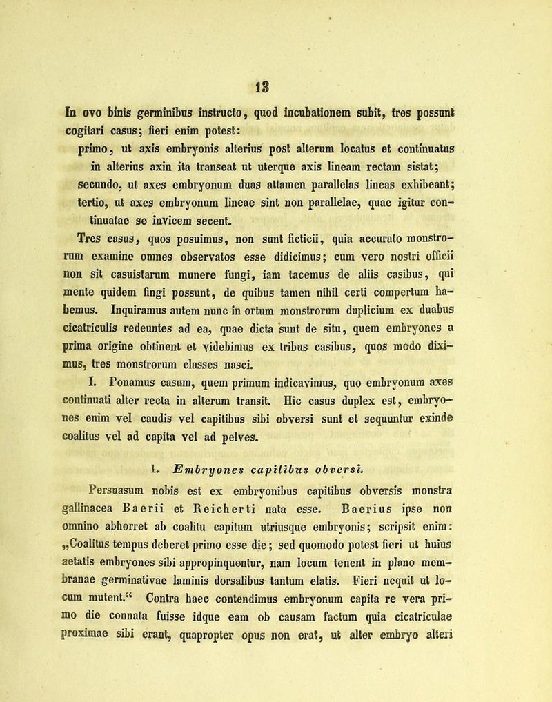 In ovo binis germinibus instructo, quod incubationem subit, tres possunt cogitari casus; fieri enim potest: primo, ut axis embryonis alterius post alterum locatus et continuatus in alterius axin ita transeat ut uterque axis lineam rectam sistat; secundo, ut axes embryonum duas attamen parallelas lineas exhibeant; tertio, ut axes embryonum lineae sint non parallelae, quae igitur con- tinuatae se invicem secent. Tres casus, quos posuimus, non sunt ficticii, quia accurato monstro- rum examine omnes observatos esse didicimus; cum vero nostri officii non sit casuistarum munere fungi, iam tacemus de aliis casibus, qui mente quidem fingi possunt, de quibus tamen nihil certi compertum ha- bemus. Inquiramus autem nunc in ortum monstrorum duplicium ex duabus cicatriculis redeuntes ad ea, quae dicta sunt de situ, quem embryones a prima origine obtinent et videbimus ex tribus casibus, quos modo dixi- mus, tres monstrorum classes nasci. I. Ponamus casum, quem primum indicavimus, quo embryonum axes continuati alter recta in alterum transit. Hic casus duplex est, embryo- nes enim vel caudis vel capitibus sibi obversi sunt et sequuntur exind® coalitus vel ad capita vel ad pelves. 1. Embryones capitibus obversi. Persuasum nobis est ex embryonibus capitibus obversis monstra gallinacea Baerii et Reicherti nata esse. Baerius ipse non omnino abhorret ab coalitu capitum utriusque embryonis; scripsit enim: „Coalitus tempus deberet primo esse die; sed quomodo potest fieri ut huius aetatis embryones sibi appropinquentur, nam locum tenent in plano mem- branae germinativae laminis dorsalibus tantum elatis. Fieri nequit ut lo- cum mutent.“ Contra haec contendimus embryonum capita re vera pri- mo die connata fuisse idque eam ob causam factum quia cicatriculae proximae sibi erant, quapropter opus non erat, ut alter embryo alteri