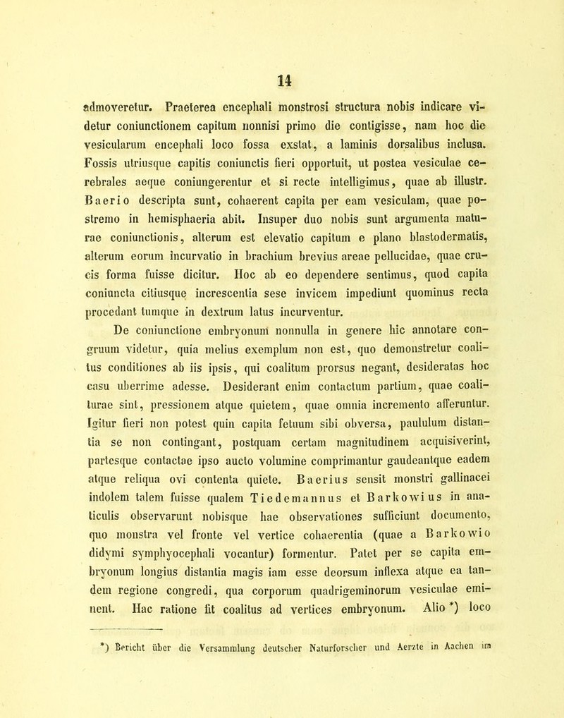 admoveretur. Praeterea encephali monstrosi structura nobis indicare vi- detur coniunctionem capitum nonnisi primo die contigisse, nam hoc die vesicularum encephali loco fossa exstat, a laminis dorsalibus inclusa. Fossis utriusque capitis coniunctis fieri opportuit, ut postea vesiculae ce- rebrales aeque coniungerentur et si recte intelligimus, quae ab illustr. B a er io descripta sunt, cohaerent capita per eam vesiculam, quae po- stremo in hemisphaeria abit. Insuper duo nobis sunt argumenta matu- rae coniunctionis, alterum est elevatio capitum e plano blastodermatis, alterum eorum incurvatio in brachium brevius areae pellucidae, quae cru- cis forma fuisse dicitur. Hoc ab eo dependere sentimus, quod capita coniuncta ciliusque increscentia sese invicem impediunt quominus recta procedant tumque in dextrum latus incurventur. De coniunctione embryonum nonnulla in genere hic annotare con- gruum videtur, quia melius exemplum non est, quo demonstretur coali- tus conditiones ab iis ipsis, qui coalitum prorsus negant, desideratas hoc casu liberrime adesse. Desiderant enim contactum partium, quae coali- turae sint, pressionem atque quietem, quae omnia incremento afferuntur. Igitur fieri non potest quin capita fetuum sibi obversa, paululum distan- tia se non contingant, postquam certam magnitudinem acquisiverint, partesque contactae ipso aucto volumine comprimantur gaudeantque eadem atque reliqua ovi contenta quiete. B aerius sensit monstri gallinacei indolem talem fuisse qualem T i e d e m a n n u s et B a r k o w i u s in ana- ticulis observarunt nobisque hae observationes sufficiunt documento, quo monstra vel fronte vel vertice cohaerentia (quae a Barkowio didymi symphyocephali vocantur) formentur. Patet per se capita em- bryonum longius distantia magis iam esse deorsum inflexa atque ea tan- dem regione congredi, qua corporum quadrigeminorum vesiculae emi- nent. Hac ratione lit coalitus ad vertices embryonum. Alio *) loco *) Bericht iiber die Versammlung deutscher Naturforsclier und Aerzte in Aachen ira