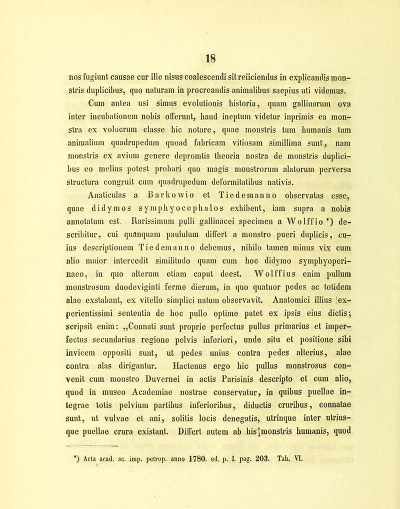 nos fugiunt causae cur ille nisus coalescendi sitreiiciendus in explicandis mon- stris duplicibus, quo naturam in procreandis animalibus saepius uti videmus. Cum antea usi simus evolutionis historia, quam gallinarum ova inter incubationem nobis olFerunt, haud ineptum videtur inprimis ea mon- stra ex volucrum classe hic notare, quae monstris tum humanis tum animalium quadrupedum quoad fabricam vitiosam simillima sunt, nam monstris ex avium genere depromtis theoria nostra de monstris duplici- bus eo melius potest probari quo magis monstrorum alatorum perversa structura congruit cum quadrupedum deformitatibus nativis. Anaticulas a Barkowio et Tiedemanno observatas esse, quae didymos symphyocephalos exhibent, iam supra a nobis annotatum est. Rarissimum pulli gallinacei specimen a Wolffio*) de- scribitur, cui quanquam paululum differt a monstro pueri duplicis, cu- ius descriptionem Tiedemanno debemus, nihilo tamen minus vix cum alio maior intercedit similitudo quam cum hoc didymo symphyoperi- naeo, in quo alterum etiam caput deest. Wolffius enim pullum monstrosum duodeviginti ferine dierum, in quo quatuor pedes ac totidem alae exstabant, ex vitello simplici natum observavit. Anatomici illius ;ex- perientissimi sententia de hoc pullo optime patet ex ipsis eius dictis; scripsit enim: „Connati sunt proprie perfectus pullus primarius et imper- fectus secundarius regione pelvis inferiori, unde situ et positione sibi invicem oppositi sunt, ut pedes unius contra pedes alterius, alae contra alas dirigantur. Hactenus ergo hic pullus monstrosus con- venit cum monstro Duvernei in actis Parisinis descripto et cum alio, quod in museo Academiae nostrae conservatur, in quibus puellae in- tegrae totis pelvium partibus inferioribus, diductis cruribus, connatae sunt, ut vulvae et ani, solitis locis denegatis, utrinque inter utrius- que puellae crura existant. Differt autem ab histmonstris humanis, quod *) Acta acad. sc. imp. petrop. anno 1780. ed, p. I. pag. 203. Tab. VI.