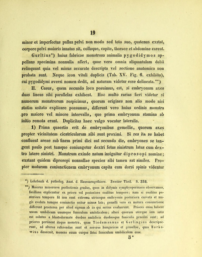 minor et imperfectus pullus pelvi non modo sed toto suo, quatenus exstat, corpore pelvi maioris innatus sit, colloque, capite, thorace et abdomine careat. Gurltius*) huius fabricae monstrosa animalia pygodidymos ap- pellans specimina nonnulla alfert, quae vero omnia aliquantulum dubii relinquunt quia vel minus accurate descripta vel sectione anatomica non probata sunt. Neque icon vituli duplicis (Tab. XV. Fig. 6. exhibita), cui pygodidymi aversi nomen dedit, ad naturam videtur esse delineata.**) II. Casus, quem secundo loco posuimus, est, si embryonum axes duas lineas sibi parallelas exhibent. Hoc multo rarius fieri videtur si numerum monstrorum respicimus, quorum origines non alio modo nisi statim usitato explicare possumus, differunt vero huius ordinis monstra .pro maiore vel minore intervallo, quo prima embryonum stamina ab initio remota erant. Duplicitas haec vulgo vocatur lateralis. 1) Prima quaestio erit de embryonibus gemellis, quorum axes propter vicinitatem cicatricularum sibi sunt proximi. Si res ita se habet confluent areae sub finem primi diei aut secundo die, embryones se tan- gent paulo post tumque coniungetur dextri fetus sinistrum latus cum dex- tro latere sinistri. Monstrum exinde natum insignitur d i p r o s o p i nomine; exstant quidem diprosopi nonnullae species sibi tamen sat similes. Pro- pter maturam coniunctionem embryonum capita cum dorsi spinis videntur *) Lehrbuch d. patholog. Anat. d, Ilaussaeugethiere. Zweiter Theil. S. 334. **) Maiores minoresve perfectionis gradus, quos in didymis symphyoperinaeis observamus, facillime explicantur ex priore vel posteriore coalitus tempore; nam si coalitus po- steriore tempore fit iara sunt extrema utriusque embryonis posteriora curvata et ma- gis evoluta tumque coniunctio oritur minus lata; gemelli vero ex matura coniunclione differunt praeterea per aliud signum ab iis qui serius coaluerunt. Priores enim habent unum umbilicum unumque funiculum umbilicalem; alteri quorum uterque iam salis est solutus a blastodermate duobus umbilicis duobusque funiculis praediti sunt; ad priores pertinent itaque monstra, quae Tiedemannus et Gerlingius descripse- runt, ad alteros referendae sunt et sorores hungaricae et gemellae, quas Uarko- wius dissecuit, monens suum cuique fetui funiculum umbilicalem esse. 3*