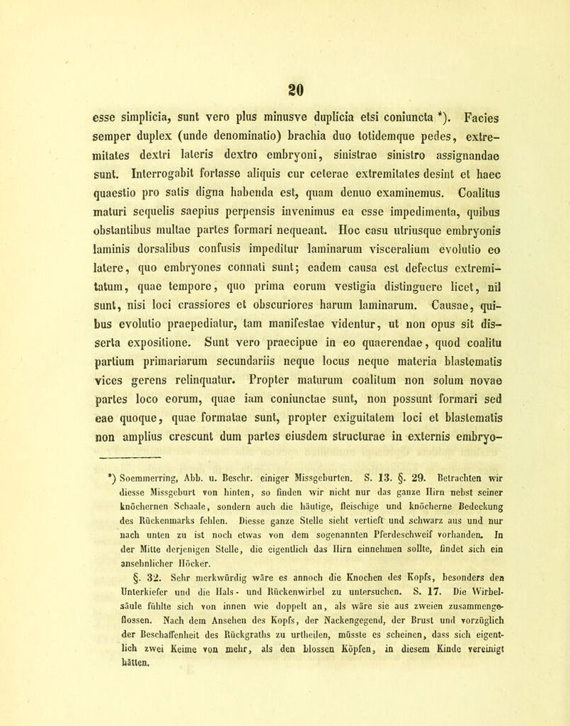 esse simplicia, sunt vero plus minusve duplicia etsi coniuncta *). Facies semper duplex (unde denominatio) brachia duo totidemque pedes, extre- mitates dextri lateris dextro embryoni, sinistrae sinistro assignandae sunt. Interrogabit fortasse aliquis cur ceterae extremitates desint et haec quaestio pro satis digna habenda est, quam denuo examinemus. Coalitus maturi sequelis saepius perpensis invenimus ea esse impedimenta, quibus obstantibus multae partes formari nequeant. Hoc casu utriusque embryonis laminis dorsalibus confusis impeditur laminarum visceralium evolutio eo latere, quo embryones connati sunt; eadem causa est defectus extremi- tatum, quae tempore, quo prima eorum vestigia distinguere licet, nil sunt, nisi loci crassiores et obscuriores harum laminarum. Causae, qui- bus evolutio praepediatur, tam manifestae videntur, ut non opus sit dis- serta expositione. Sunt vero praecipue in eo quaerendae, quod coalitu partium primariarum secundariis neque locus neque materia blastematis vices gerens relinquatur. Propter maturum coalitum non solum novae partes loco eorum, quae iam coniunctae sunt, non possunt formari sed eae quoque, quae formatae sunt, propter exiguitatem loci et blastematis non amplius crescunt dum partes eiusdem structurae in externis embryo- *) Soemmerring, Abb. u. Beschr. einiger Missgeburten. S. 13. §. 29. Belrachten wir diesse Missgcburt von hinten, so finden wir nicht nur das ganze Ilirn nebst sciner knochernen Schaale, sondern auch die hautige, fleischige und knocherne Bedeckung des Ruckenmarks fehlen. Diesse ganze Stelle sieht vertieftr und schwarz aus und nur nach unten zu ist noch etwas von dem sogenannten Pferdeschvveif vorhanden. In der Mitte derjenigen Stelle, die eigentlich das Ilirn einnehmen solite, findet sich ein ansehnlicher Hocker. §. 32. Sebr merkwurdig wiire es annoch die Knochen des Kopfs, besonders den Unterkiefer und die Hals- und Riickenwirbel zu untersuchen. S. 17. Die Wirbel- saule fiihlte sich von innen wie doppelt an, ais ware sie aus zweien zusammenge- flossen. Nach dem Ansehen des Kopfs, der Nackengegend, der Brust und vorzuglich der Beschaflenheit des Riickgraths zu urtbcilen, miisste es scheinen, dass sich eigent- lich zwei Keime von melir, ais den hlossen Kopfen, in diesem Kindc vereinigt hatten.