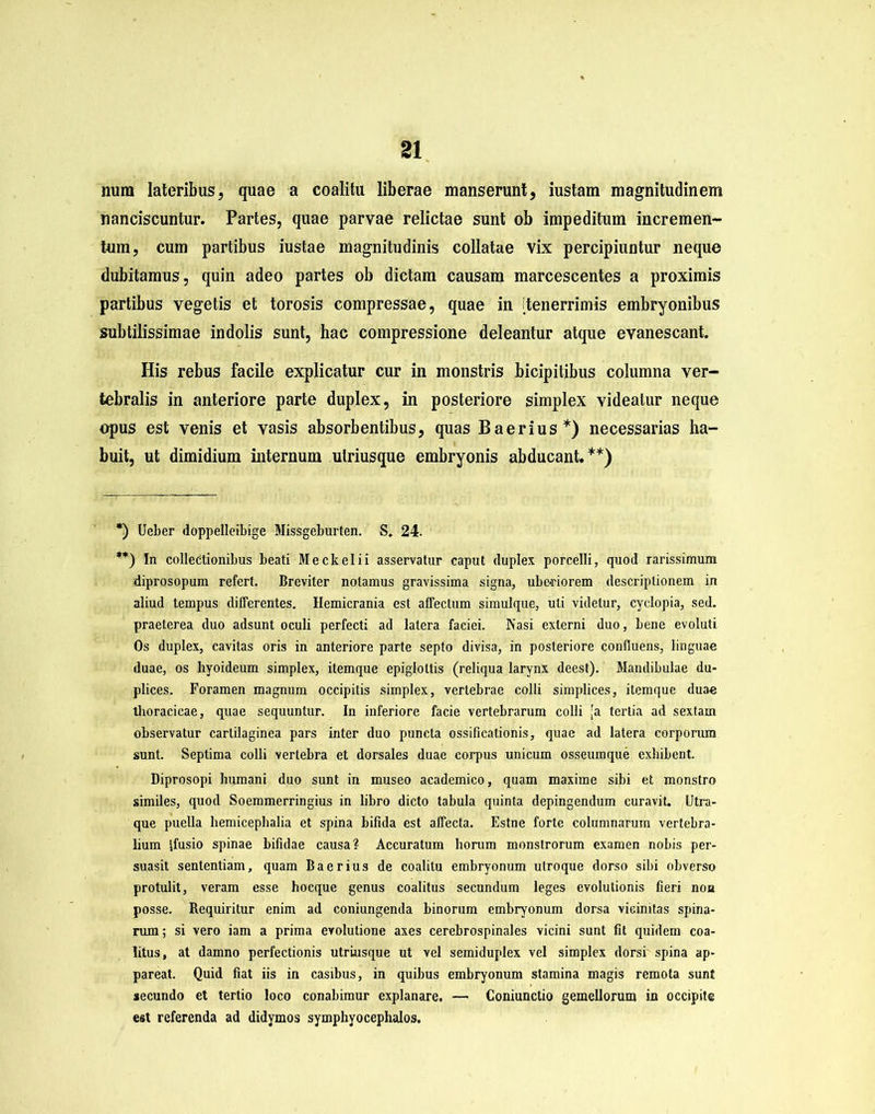 num lateribus, quae a coalitu liberae manserunt, iustam magnitudinem nanciscuntur. Partes, quae parvae relictae sunt ob impeditum incremen- tum, cum partibus iustae magnitudinis collatae vix percipiuntur neque dubitamus, quin adeo partes ob dictam causam marcescentes a proximis partibus vegetis et torosis compressae, quae in itenerrimis embryonibus subtilissimae indolis sunt, hac compressione deleantur atque evanescant. His rebus facile explicatur cur in monstris bicipitibus columna ver- tebralis in anteriore parte duplex, in posteriore simplex videatur neque opus est venis et vasis absorbentibus, quas Baerius*) necessarias ha- buit, ut dimidium internum ulriusque embryonis abducant.**) *) Ueber doppelleibige Missgeburten. S. 24. **) In collectionibus beati Meckelii asservatur caput duplex porcelli, quod rarissimum diprosopum refert. Breviter notamus gravissima signa, ube-riorem descriptionem in aliud tempus differentes. Hemicrania est affectum simulque, uti videtur, cyclopia, sed. praeterea duo adsunt oculi perfecti ad latera faciei. Nasi externi duo, bene evoluti Os duplex, cavitas oris in anteriore parte septo divisa, in posteriore confluens, linguae duae, os hyoideum simplex, itemque epiglottis (reliqua larynx deest). Mandibulae du- plices. Foramen magnum occipitis simplex, vertebrae colli simplices, itemque duae thoracicae, quae sequuntur. In inferiore facie vertebrarum colli [a tertia ad sextam observatur cartilaginea pars inter duo puncta ossificationis, quae ad latera corporum sunt. Septima colli vertebra et dorsales duae corpus unicum osseumque exhibent. Diprosopi humani duo sunt in museo academico, quam maxime sibi et monstro similes, quod Soemmerringius in libro dicto tabula quinta depingendum curavit. Utra- que puella hemicephalia et spina bifida est affecta. Estne forte columnarum vertebra- lium ffusio spinae bifidae causa? Accuratum horum monstrorum examen nobis per- suasit sententiam, quam Baerius de coalitu embryonum utroque dorso sibi obversu protulit, veram esse hocque genus coalitus secundum leges evolutionis fieri non posse. Bequiritur enim ad coniungenda binorum embryonum dorsa vicinitas spina- rum ; si vero iam a prima evolutione axes cerebrospinales vicini sunt fit quidem coa- litus, at damno perfectionis utriusque ut vel semiduplex vel simplex dorsi spina ap- pareat. Quid fiat iis in casibus, in quibus embryonum stamina magis remota sunt secundo et tertio loco conabimur explanare. — Coniunctio gemellorum in occipite est referenda ad didymos symphyocephalos.