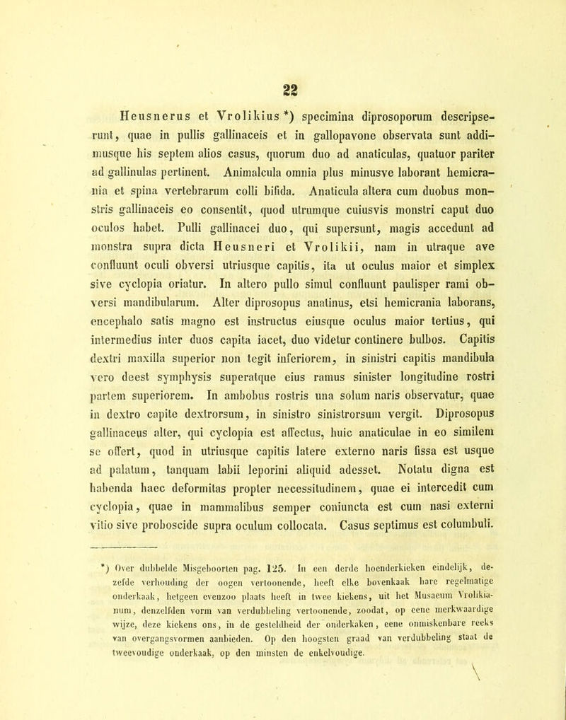 Heusnerus et Vrolikius*) specimina diprosoporum descripse- rant, quae in pullis gallinaceis et in gallopavone observata sunt addi- musque his septem alios casus, quorum duo ad anaticulas, quatuor pariter ad gallinulas pertinent. Animalcula omnia plus minus ve laborant hemicra- nia et spina vertebrarum colli bifida. Anaticula altera cum duobus mon- stris gallinaceis eo consentit, quod utrumque cuiusvis monstri caput duo oculos habet. Pulli gallinacei duo, qui supersunt, magis accedunt ad monstra supra dicta Heus neri et Vrolikii, nam in ulraque ave confluunt oculi obversi utriusque capitis, ita ut oculus maior et simplex sive cyclopia oriatur. In altero pullo simul confluunt paulisper rami ob- versi mandibularum. Alter diprosopus anatinus, etsi hemicrania laborans, encephalo satis magno est instructus eiusque oculus maior tertius, qui intermedius inter duos capita iacet, duo videtur continere bulbos. Capitis dextri maxilla superior non tegit inferiorem, in sinistri capitis mandibula vero deest symphysis superatque eius ramus sinister longitudine rostri partem superiorem. In ambobus rostris una solum naris observatur, quae in dextro capite dextrorsum, in sinistro sinistrorsum vergit. Diprosopus gallinaceus alter, qui cyclopia est affectus, huic anaticulae in eo similem se offert, quod in utriusque capitis latere externo naris fissa est usque ad palatum, tanquam labii leporini aliquid adesset. Notatu digna est habenda haec deformitas propter necessitudinem, quae ei intercedit cum cyclopia, quae in mammalibus semper coniuncta est cum nasi externi vitio sive proboscide supra oculum collocata. Casus septimus est columbuli. *) Over dubbelde Misgeboorlen pag. 125. Iu een derde hoenderkieken eindelijk, de- zefde verhouding der oogen vertoonende, lieeft clke bovenkaak liare regelmatige onderkaak, hetgecn evenzoo plaats lieeft in twee kiekens, uit liet Musaeum Vrolikia- num, denzelfden vorm van verdubbeling vertoonende, zoodat, op eene merkwaardige vvijze, deze kiekens ons, in de gesteldbeid der onderkakcn, eene onmiskenbare reeks van overgangsvormen aanbieden. Op den hoogslen graad van verdubbeling staat de tweevoudige onderkaak, op den minsten de enkelvoudige.