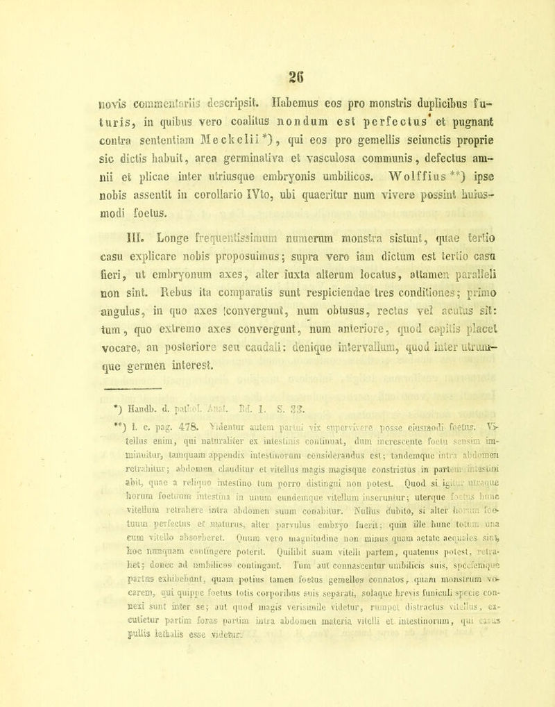 novis commentariis descripsit. Habemus eos pro monstris duplicibus fu- turis, in quibus vero coalitus nondum est perfectus et pugnant contra sententiam Meckelii*), qui eos pro gemellis seiunctis proprie sic dictis habuit, area germinativa et vasculosa communis, defectus am- nii et plicae inter utriusque embryonis umbilicos. Wolffius**) ipse nobis assentit in corollario IVto, ubi quaeritur num vivere possint hujus- modi foetus. III. Longe frequentissimum numerum monstra sistunt, quae tertio casu explicare nobis proposuimus; supra vero iam dictum est tertio casu fieri, ut embryonum axes, alter iuxta alterum locatus, attamen paralleli non sint. Rebus ita comparatis sunt respiciendae tres conditiones; primo angulus, in quo axes [convergunt, num obtusus, rectas vel acutas sit: tum, (pio extremo axes convergunt, num anteriore, quod capitis placet vocare, an posteriore seu caudali: denique intervallum, quod interutriim- que germen interest. *) Handb. d. pali ol. An?! Bd. I. S. 23. **) 1. c. pag. 478. Videntur autem par ..: vix supervivere posse ciusraodi foetus. Vi- tellus enim, qui naturaliter ex intestinis continuat, dum increscente foclu sensim im- minuitur, tamquam appendix intestinorum considerandus est; tandemque intra abdomen retrahitur; abdomen clauditur et vitellus magis'magisque constrictus in partem miestini abit, quae a reliquo intestino tum porro distingui non. potest. Quod si ig. ■ utovine horum foetiram mtestina in unum cundemque vitellum inseruntur; uterque i. tus lumc vitellum retrahere intra abdomen suum conabitur. Nullus dubito, si alter horum foe» tuum perfectus et maturus, alter parvulus embryo fuerit; quin ille hunc tco .. una eum vitello absorberet. Quum vero magnitudine non minus quam aetate aequales, sini, hoc nunquam contingere poterit. Quilibit suam vitelli partem, quatenus potest, retra- het; donec ad umbilicos contingant. Tum aut connascentur umbilicis suis, specfeihque partes exhibebunt, quam potius tamen foetas gemellos connatos, quam monstrum vo- carem, «rui quippe foetus totis corporibus suis separati, solaque brevis funiculi specie con- nexi sunt sater se; aut quod magis verisimile videtur, rumpet distractus vitellus, ex- cutietur parte foras partim intra abdomen materia vitelli et intestinorum, qui casu» pullis lethalis esse videtur»