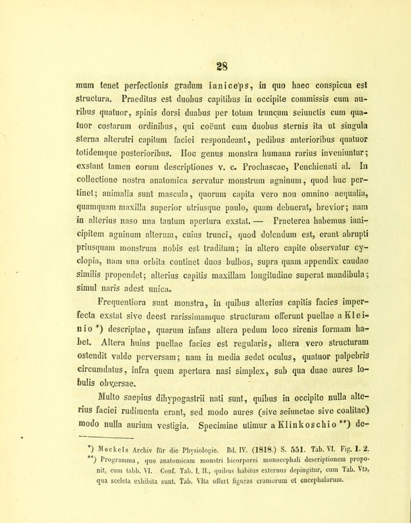 inum tenet perfectionis gradum ianice'ps, in quo haec conspicua est structura. Praeditus est duobus capitibus in occipite commissis cum au- ribus quatuor, spinis dorsi duabus per totum truncum seiunctis cum qua- iuor costarum ordinibus, qui coeunt cum duobus sternis ita ut singula sterna alterutri capitum faciei respondeant, pedibus anterioribus quatuor iotidemque posterioribus. Hoc genus monstra humana rarius inveniuntur; exstant tamen eorum descriptiones v. c. Prochascae, Penchienati al. In collectione nostra anatomica servatur monstrum agninum, quod huc per- tinet: animalia sunt mascula, quorum capita vero non omnino aequalia, quamquam maxilla superior utriusque paulo, quam debuerat, brevior; nam in alterius naso una tantum apertura exstat. — Praeterea habemus iani- cipitem agninum alterum, cuius trunci, quod dolendum est, erant abrupti priusquam monstrum nobis est traditum; in altero capite observatur Cy- clopia, nam una orbita continet duos bulbos, supra quam appendix caudae similis propendet; alterius capitis maxillam longitudine superat mandibula; simul naris adest unica. Frequentiora sunt monstra, in quibus alterius capitis facies imper- fecta exstat sive deest rarissimamque structuram offerunt puellae aKlei- nio *) descriptae, quarum infans altera pedum loco sirenis formam ha- bet. Altera huius puellae facies est regularis, altera vero structuram ostendit valde perversam; nam in media sedet oculus, quatuor palpebris circumdatus, infra quem apertura nasi simplex, sub qua duae aures lo- bulis obv.ersae. Multo saepius dihypogastrii nati sunt, quibus in occipite nulla alte- rius faciei rudimenta erant, sed modo aures (sive seiunctae sive coalitae) modo nulla aurium vestigia. Specimine utimur a Klinkoschio **) de- *) Meckels Archiv fur die Physiologie. Bd. IV. (1818.) S. 551. Tab. VI. Fig. 1. 2. **) Programma, quo anatomicam monstri bicorporei monocepbali descriptionem propo- nit, cum tabb. VI. Conf. Tab. I. II., quibus habitus externus depingitur, cum Tab. Vta, qua sceleta exhibita sunt. Tab. Vita offert figuras craniorum ct encephalorum.