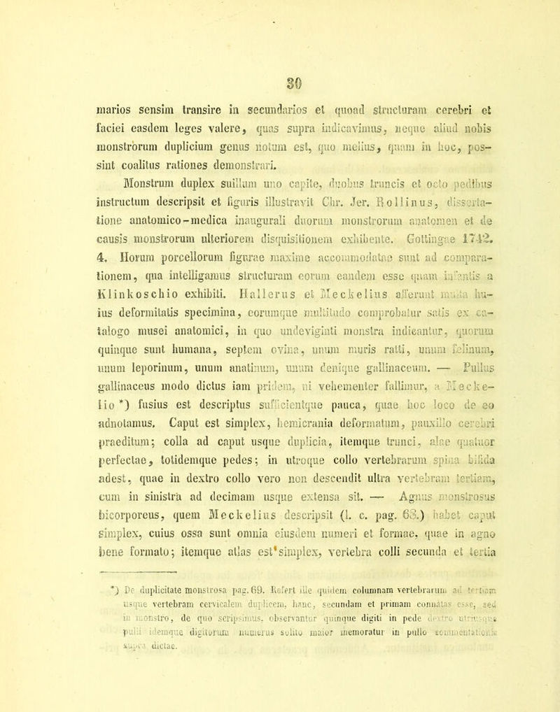 1‘aeiei easdem leges valere, quas supra indicavimus, neque aliud nobis monstrorum duplicium genus notum est, quo melius, quam in hoc, pos- sint coalitus rationes demonstrari. Monstrum duplex suillum uno capite, duobus truncis et ocio pedibus instructum descripsit et figuris illustravit Clir. .Ter. Rollinus, dtta- lione anatomico-medica inaugurali duorum monstrorum anatomen et 43 causis monstrorum ulteriorem disquisitionem exhibente. Gottingas 1712. 4. Horum porcellorum figurae maxime accommodatas sunt ad compara- tionem, qua intel%anras structuram eorum eandem esse quam in‘miis a Klinkoschio exhibiti. Hali erus et Meckelius a-Fermit nvn hu- ius deformitatis specimina, eorumque multitudo comprobatur satis ex ca- talogo musei anatomici, in quo undeviginti monstra indicantur, quorum quinque sunt humana, septem ovina, unum muris ratti, unum felinum, unum leporinum, unum anatinum, unum denique gallinaceum. — Pullus gallinaceus modo dictus iam pridem, ni vehementer fallimur, - Ilee fe- lio *) fusius est descriptus suffeientque pauca, quae hoc loco de eo adnotamus, Caput est simplex, hemicrania deformatum, pauxillo cerebri praeditum; colla ad caput usque duplicia, itemque trunci, alae quatuor perfectae, totidemque pedes; in utroque collo vertebrarum spina Id.Ida adest, quae in dextro collo vero non descendit ultra vertebram tertiam, eum in sinistra ad decimam usque extensa sit. — Agnus monstrosus bicorporeus, quem Meckelius descripsit (1. c. pag. 68.) iiabet caput simplex, cuius ossa sunt omnia eiusdem numeri et forrnae, quae in agno bene formato; itemque atlas est*simplex, vertebra colli secunda et tertia De duplicitate monstrosa pag. 69. Refert ille quidem columnam vertebrarum .k'. r r; :r. usque vertebram cervicalem duplicem, hanc, secundam et primam connit . lonstro, de quo scripsimus, observantur quinque digiti in pede de tre utra . pulli idemque digitorum numerus solito maior memoratur in pullo eoirii supra dictae.