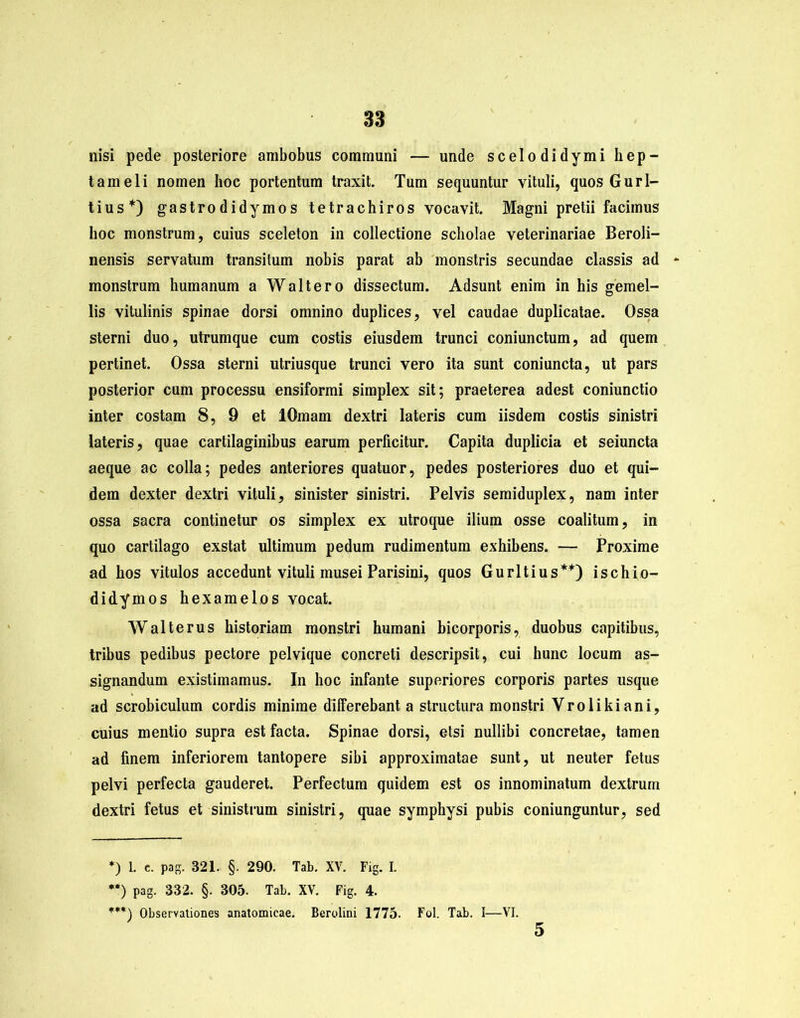 nisi pede posteriore ambobus communi — unde scelodidymi hep- tameli nomen hoc portentum traxit. Tum sequuntur vituli, quos Gurl- tius*) gastrodidymos tetrachiros vocavit. Magni pretii facimus hoc monstrum, cuius sceleton in collectione scholae veterinariae Beroli- nensis servatum transitum nobis parat ab monstris secundae classis ad monstrum humanum a Walt ero dissectum. Adsunt enim in his gemel- lis vitulinis spinae dorsi omnino duplices, vel caudae duplicatae. Ossa sterni duo, utrumque cum costis eiusdem trunci coniunctum, ad quem pertinet. Ossa sterni utriusque trunci vero ita sunt coniuncta, ut pars posterior cum processu ensiformi simplex sit; praeterea adest coniunctio inter costam 8, 9 et lOmam dextri lateris cum iisdem costis sinistri lateris, quae cartilaginibus earum perficitur. Capita duplicia et seiuncta aeque ac colla; pedes anteriores quatuor, pedes posteriores duo et qui- dem dexter dextri vituli, sinister sinistri. Pelvis semiduplex, nam inter ossa sacra continetur os simplex ex utroque ilium osse coalitum, in quo cartilago exstat ultimum pedum rudimentum exhibens. — Proxime ad hos vitulos accedunt vituli musei Parisini, quos Gurltius** ***)) ischio- didymos hexamelos vocat. Walterus historiam monstri humani bicorporis, duobus capitibus, tribus pedibus pectore pelvique concreti descripsit, cui hunc locum as- signandum existimamus. In hoc infante superiores corporis partes usque ad scrobiculum cordis minime differebant a structura monstri Vrolikiani, cuius mentio supra est facta. Spinae dorsi, etsi nullibi concretae, tamen ad finem inferiorem tantopere sibi approximatae sunt, ut neuter fetus pelvi perfecta gauderet. Perfectum quidem est os innominatum dextrum dextri fetus et sinistrum sinistri, quae symphysi pubis coniunguntur, sed *) 1. c. pag. 321. §. 290. Tab. XV. Fig. I. **) pag. 332. §. 305. Tab. XV. Fig. 4. ***) Observationes anatomicae. Berolini 1775. Fol. Tab. I—VI. 5