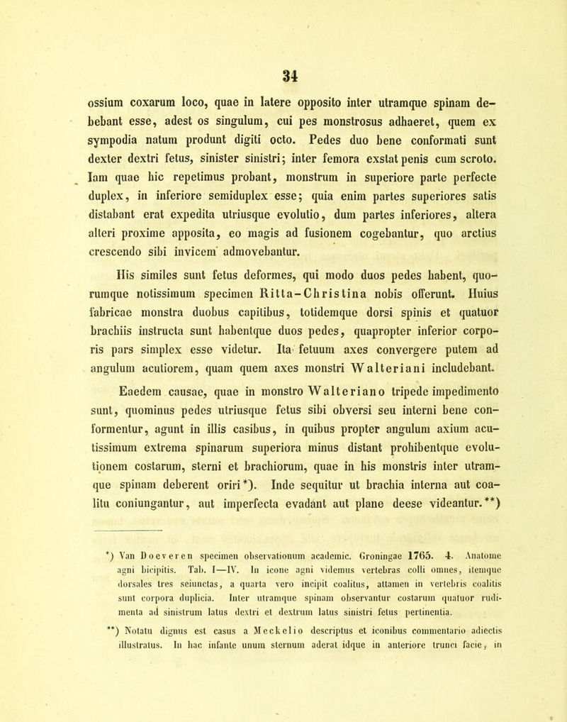 ossium coxarum loco, quae in latere opposito inter utramque spinam de- bebant esse, adest os singulum, cui pes monstrosus adhaeret, quem ex sympodia natum produnt digiti octo. Pedes duo bene conformati sunt dexter dextri fetus, sinister sinistri; inter femora exstat penis cum scroto, lam quae hic repetimus probant, monstrum in superiore parte perfecte duplex, in inferiore semiduplex esse; quia enim partes superiores satis distabant erat expedita utriusque evolutio, dum partes inferiores, altera alteri proxime apposita, eo magis ad fusionem cogebantur, quo arctius crescendo sibi invicem admovebantur. His similes sunt fetus deformes, qui modo duos pedes habent, quo- rumque notissimum specimen Ritta-Christina nobis offerunt. Huius fabricae monstra duobus capitibus, totidemque dorsi spinis et quatuor brachiis instructa sunt habentque duos pedes, quapropter inferior corpo- ris pars simplex esse videtur. Ita- fetuum axes convergere putem ad angulum acutiorem, quam quem axes monstri Walt er i ani includebant. Eaedem causae, quae in monstro Walt er i ano tripede impedimento sunt, quominus pedes utriusque fetus sibi obversi seu interni bene con- formentur, agunt in illis casibus, in quibus propter angulum axium acu- tissimum extrema spinarum superiora minus distant prohibentque evolu- tionem costarum, sterni et brachiorum, quae in his monstris inter utram- que spinam deberent oriri*). Inde sequitur ut brachia interna aut coa- litu coniungantur, aut imperfecta evadant aut plane deese videantur.**) *) Yan Doeveren specimen observationum acadcmic. Groningae 1765. 4. Anatome agni bicipitis. Tab. I—IV. In icone agni videmus vertebras colli omnes, itemque dorsales tres seiunctas, a quarta vero incipit coalitus, attamen in vertebris coalitis sunt corpora duplicia. Inter utramque spinam observantur costarum quatuor rudi- menta ad sinistrum latus dextri et dextrum latus sinistri fetus pertinentia. **) Notatu dignus est casus a Meckelio descriptus et iconibus commentario adieclis illustratus. In hac infante unum sternum aderat idque in anteriore trunci facie, in