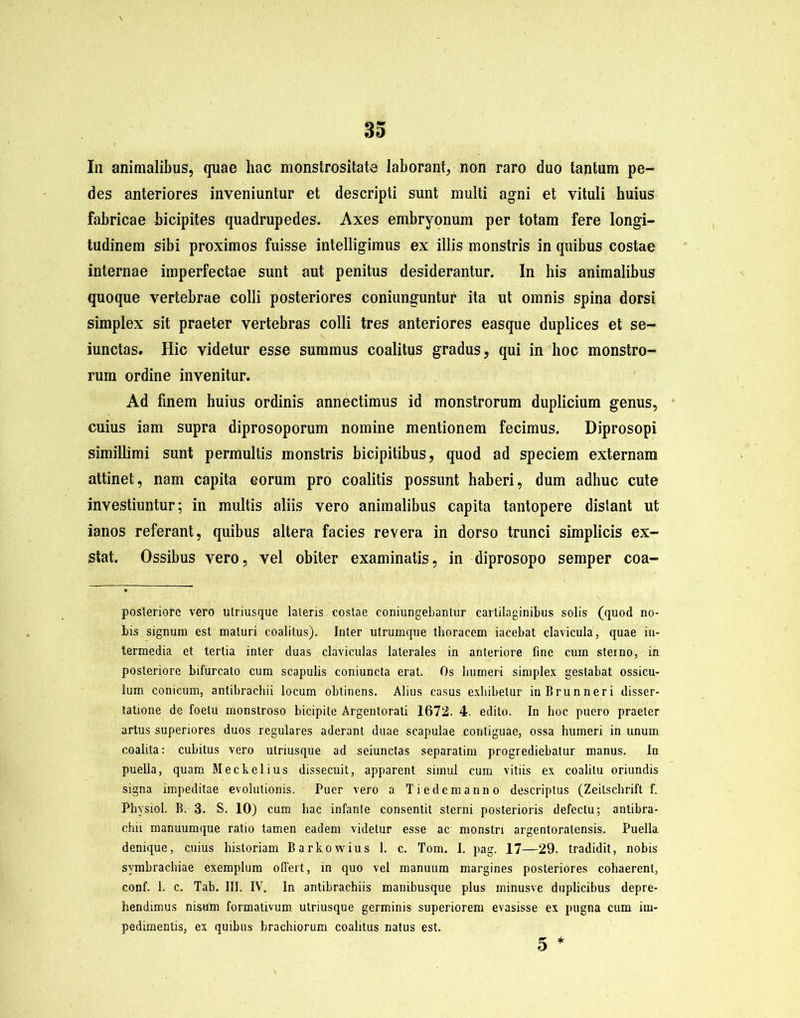 In animalibus, quae hac monstrositate laborant, non raro duo tantum pe- des anteriores inveniuntur et descripti sunt multi agni et vituli huius fabricae bicipites quadrupedes. Axes embryonum per totam fere longi- tudinem sibi proximos fuisse intelligimus ex illis monstris in quibus costae internae imperfectae sunt aut penitus desiderantur. In his animalibus quoque vertebrae colli posteriores coniunguntur ita ut omnis spina dorsi simplex sit praeter vertebras colli tres anteriores easque duplices et se- iunctas. Hic videtur esse summus coalitus gradus, qui in hoc monstro- rum ordine invenitur. Ad finem huius ordinis annectimus id monstrorum duplicium genus, cuius iam supra diprosoporum nomine mentionem fecimus. Diprosopi simillimi sunt permultis monstris bicipitibus, quod ad speciem externam attinet, nam capita eorum pro coalitis possunt haberi, dum adhuc cute investiuntur; in multis aliis vero animalibus capita tantopere distant ut ianos referant, quibus altera facies revera in dorso trunci simplicis ex- stat. Ossibus vero, vel obiter examinatis, in diprosopo semper coa- posleriorc vero ulriusque lateris costae conjungebantur cartilaginibus solis (quod no- bis signum est maturi coalitus). Inter utrumque thoracem iacebat clavicula, quae in- termedia et tertia inter duas claviculas laterales in anteriore fine cum sterno, in posteriore bifurcato cum scapulis coniuncta erat. Os humeri simplex gestabat ossicu- lum conicum, antibrachii locum obtinens. Alius casus exhibetur inBrunneri disser- tatione de foetu monstroso bicipite Argentorati 1672. 4. edito. In hoc puero praeter artus superiores duos regulares aderant duae scapulae contiguae, ossa humeri in unum coalita: cubitus vero utriusque ad seiunctas separatim progrediebatur manus. In puella, quam Meckelius dissecuit, apparent simul cum vitiis ex coalitu oriundis signa impeditae evolutionis. Puer vero a Tie dem anno descriptus (Zeitschrift f. Physiol. B. 3. S. 10) cum hac infante consentit sterni posterioris defectu; antibra- chii manuumque ratio tamen eadem videtur esse ac monstri argentoralensis. Puella denique, cuius historiam Barkowius 1. c. Tom. I. pag. 17—29. tradidit, nobis symbrachiae exemplum offert, in quo vel manuum margines posteriores cohaerent, conf. 1. c. Tab. III. IV. In antibrachiis manibusque plus minusve duplicibus depre- hendimus nisum formativum utriusque germinis superiorem evasisse ex pugna cum im- pedimentis, ex quibus brachiorum coalitus natus est. 5 *