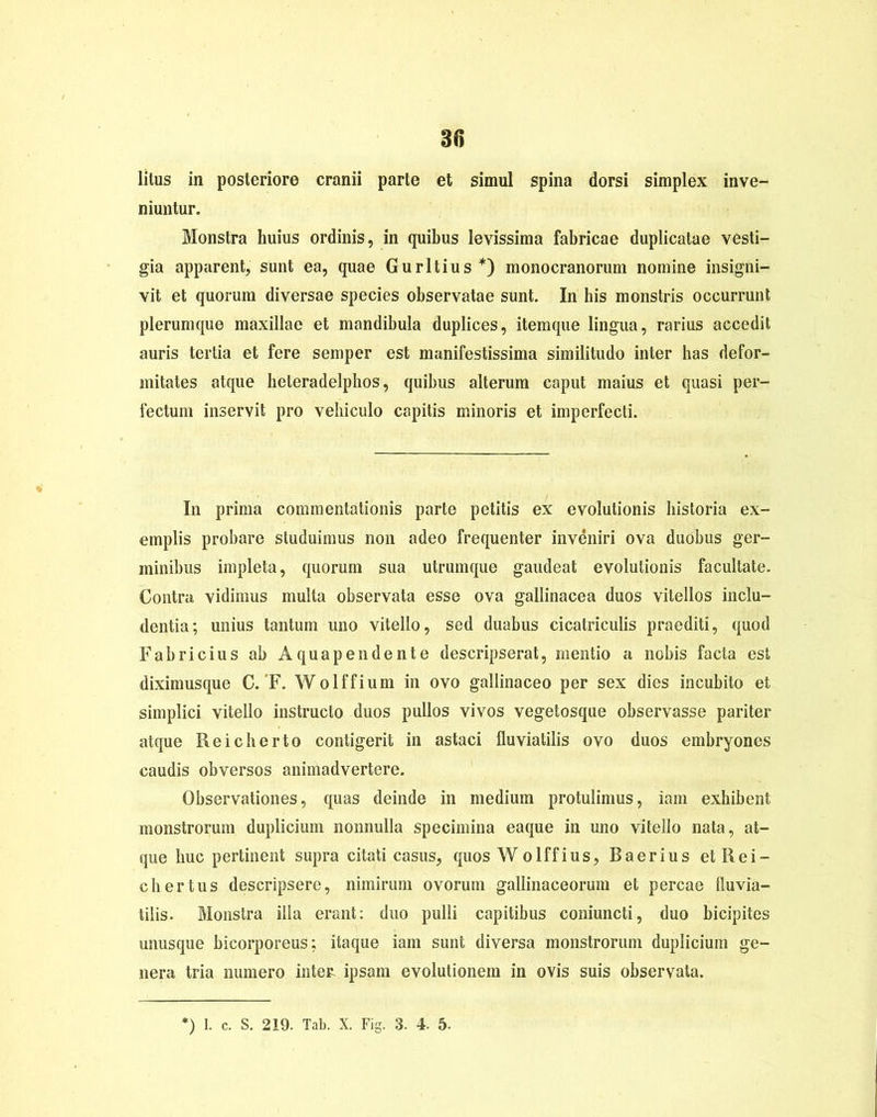 30 lilus in posteriore cranii parte et simul spina dorsi simplex inve- niuntur. Monstra huius ordinis, in quibus levissima fabricae duplicatae vesti- gia apparent, sunt ea, quae Guritius*) monocranorum nomine insigni- vit et quorum diversae species observatae sunt. In his monstris occurrunt plerumque maxillae et mandibula duplices, itemque lingua, rarius accedit auris tertia et fere semper est manifestissima similitudo inter has defor- mitates atque heteradelphos, quibus alterum caput maius et quasi per- fectum inservit pro vehiculo capitis minoris et imperfecti. In prima commentationis parte petitis ex evolutionis historia ex- emplis probare studuimus non adeo frequenter inveniri ova duobus ger- minibus impleta, quorum sua utrumque gaudeat evolutionis facultate. Contra vidimus multa observata esse ova gallinacea duos vitellos inclu- dentia; unius tantum uno vitello, sed duabus cicatriculis praediti, quod Fabricius ab Aquapendente descripserat, mentio a nobis facta est diximusque C. F. Wolffium in ovo gallinaceo per sex dies incubito et simplici vitello instructo duos pullos vivos vegetosque observasse pariter atque Reicherto contigerit in astaci fluviatilis ovo duos embryones caudis obversos animadvertere. Observationes, quas deinde in medium protulimus, iam exhibent monstrorum duplicium nonnulla specimina eaque in uno vitello nata, at- que huc pertinent supra citati casus, quos Wolffius, Baerius et Rei- chertus descripsere, nimirum ovorum gallinaceorum et percae fluvia- tilis. Monstra illa erant: duo pulli capitibus coniuncti, duo bicipites unusque bicorporeus; itaque iam sunt diversa monstrorum duplicium ge- nera tria numero intere ipsam evolutionem in ovis suis observata.