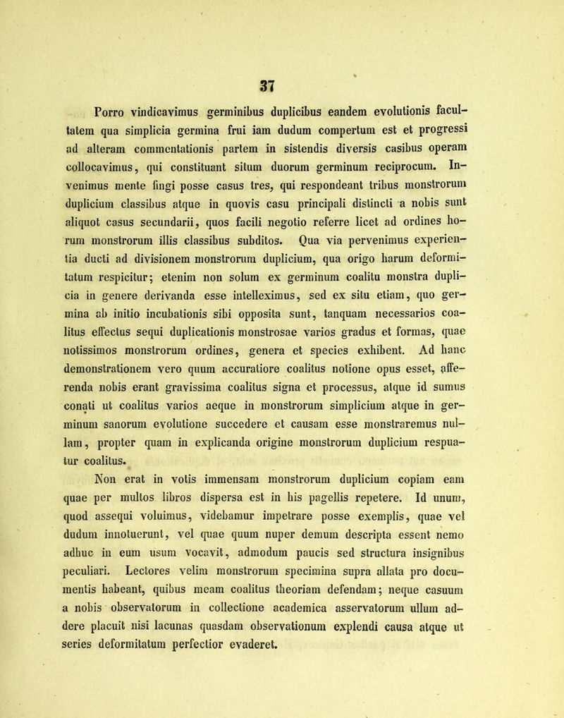 Porro vindicavimus germinibus duplicibus eandem evolutionis facul- tatem qua simplicia germina frui iam dudum compertum est et progressi ad alteram commentationis partem in sistendis diversis casibus operam collocavimus, qui constituant situm duorum germinum reciprocum. In- venimus mente fingi posse casus tres, qui respondeant tribus monstrorum duplicium classibus atque in quovis casu principali distincti a nobis sunt aliquot casus secundarii, quos facili negotio referre licet ad ordines ho- rum monstrorum illis classibus subditos. Qua via pervenimus experien- tia ducti ad divisionem monstrorum duplicium, qua origo harum deformi- tatum respicitur; etenim non solum ex germinum coalitu monstra dupli- cia in genere derivanda esse intelleximus, sed ex situ etiam, quo ger- mina ah initio incubationis sibi opposita sunt, tanquam necessarios coa- litus effectus sequi duplicationis monstrosae varios gradus et formas, quae notissimos monstrorum ordines, genera et species exhibent. Ad hanc demonstrationem vero quum accuratiore coalitus notione opus esset, affe- renda nobis erant gravissima coalitus signa et processus, atque id sumus conati ut coalitus varios aeque in monstrorum simplicium atque in ger- minum sanorum evolutione succedere et causam esse monstraremus nul- lam, propter quam in explicanda origine monstrorum duplicium respua- tur coalitus. Non erat in votis immensam monstrorum duplicium copiam eam quae per multos libros dispersa est in his pagellis repetere. Id unum, quod assequi voluimus, videbamur impetrare posse exemplis, quae ve! dudum innotuerunt, vel quae quum nuper demum descripta essent nemo adhuc in eum usum vocavit, admodum paucis sed structura insignibus peculiari. Lectores velim monstrorum specimina supra allata pro docu- mentis habeant, quibus meam coalitus theoriam defendam; neque casuum a nobis observatorum in collectione academica asservatorum ullum ad- dere placuit nisi lacunas quasdam observationum explendi causa atque ut series deformitatum perfectior evaderet.