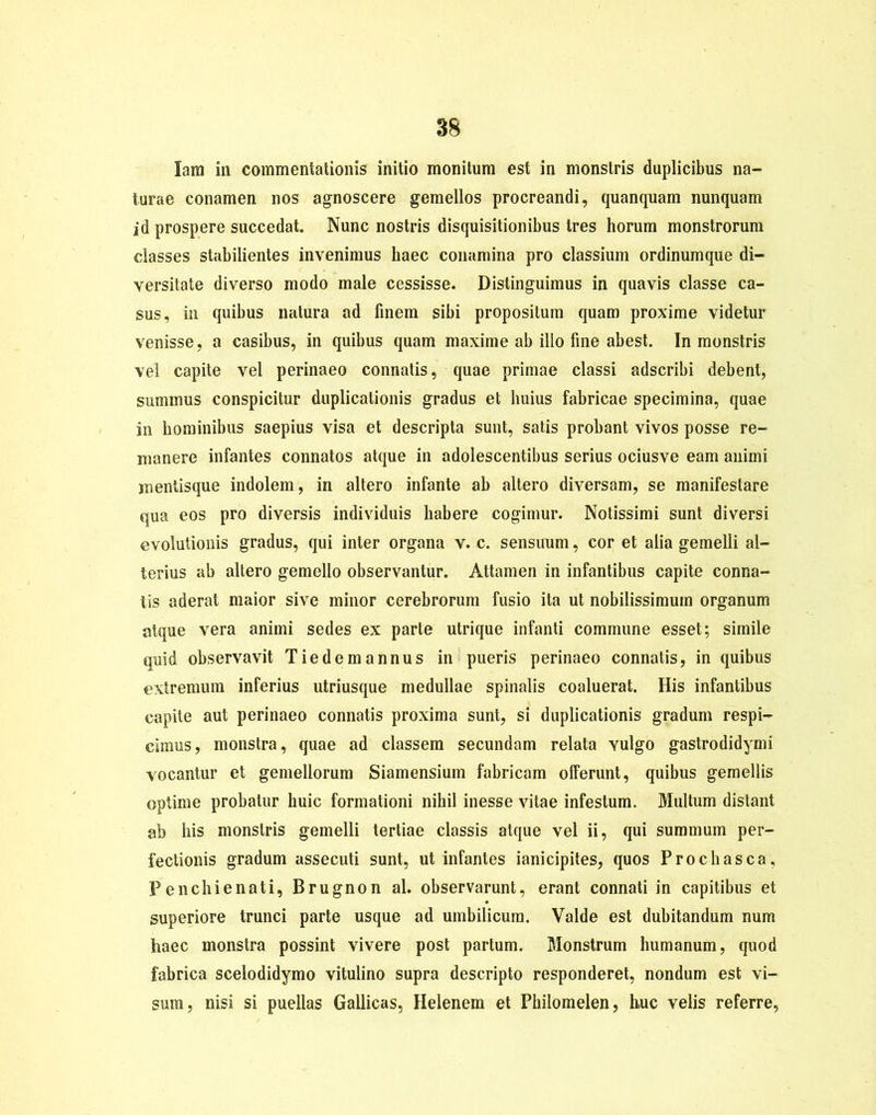 Iam in commentationis initio monitum est in monstris duplicibus na- turae conamen nos agnoscere gemellos procreandi, quanqnam nunquam id prospere succedat. Nunc nostris disquisitionibus tres horum monstrorum classes stabilientes invenimus haec conamina pro classium ordinumque di- versitate diverso modo male cessisse. Distinguimus in quavis classe ca- sus, in quibus natura ad finem sibi propositura quam proxime videtur venisse, a casibus, in quibus quam maxime ab illo fine abest. In monstris vel capite vel perinaeo connatis, quae primae classi adscribi debent, summus conspicitur duplicationis gradus et huius fabricae specimina, quae in hominibus saepius visa et descripta sunt, satis probant vivos posse re- manere infantes connatos atque in adolescentibus serius ociusve eam animi mentisque indolem, iii altero infante ab altero diversam, se manifestare qua eos pro diversis individuis habere cogimur. Notissimi sunt diversi evolutionis gradus, qui inter organa v. c. sensuum, cor et alia gemelli al- terius ab altero gemello observantur. Attamen in infantibus capite conna- tis aderat maior sive minor cerebrorum fusio ita ut nobilissimum organum atque vera animi sedes ex parte utrique infanti commune esset; simile quid observavit Tie de mannus in pueris perinaeo connatis, in quibus extremum inferius utriusque medullae spinalis coaluerat. His infantibus capite aut perinaeo connatis proxima sunt, si duplicationis gradum respi- cimus, monstra, quae ad classem secundam relata Yulgo gastrodidymi vocantur et gemellorum Siamensium fabricam offerunt, quibus gemellis optime probatur huic formationi nihil inesse vitae infestum. Multum distant ab his monstris gemelli tertiae classis atque vel ii, qui summum per- fectionis gradum assecuti sunt, ut infantes ianicipites, quos Prochasca, Penchienati, Brugnon al. observarunt, erant connati in capitibus et superiore trunci parte usque ad umbilicum. Valde est dubitandum num haec monstra possint vivere post partum. Monstrum humanum, quod fabrica scelodidymo vitulino supra descripto responderet, nondum est vi- sum, nisi si puellas Gallicas, Helenem et Philomelen, huc velis referre,