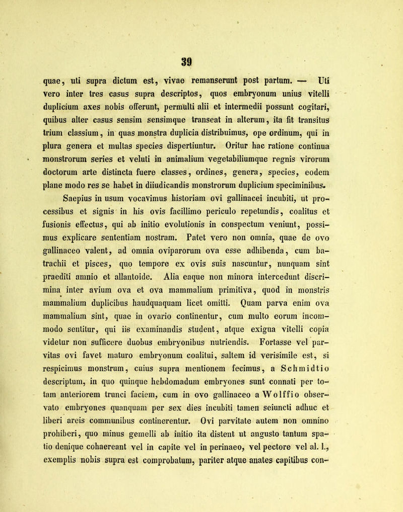 quae, uti supra dictum est, vivae remanserunt post partum. — Uti vero inter tres casus supra descriptos, quos embryonum unius vitelli duplicium axes nobis offerunt, permulti alii et intermedii possunt cogitari, quibus alter casus sensim sensimque transeat in alterum, ita fit transitus trium classium, in quas monstra duplicia distribuimus, ope ordinum, qui in plura genera et multas species dispertiuntur. Oritur hac ratione continua monstrorum series et veluti in animalium vegetabiliumque regnis virorum doctorum arte distincta fuere classes, ordines, genera, species, eodem plane modo res se habet in diiudicandis monstrorum duplicium speciminibus. Saepius in usum vocavimus historiam ovi gallinacei incubiti, ut pro- cessibus et signis in his ovis facillimo periculo repetundis, coalitus et fusionis effectus, qui ab initio evolutionis in conspectum veniunt, possi- mus explicare sententiam nostram. Patet vero non omnia, quae de ovo gallinaceo valent, ad omnia oviparorum ova esse adhibenda, cum ba- trachii et pisces, quo tempore ex ovis suis nascuntur, nunquam sint praediti amnio et allantoide. Alia eaque non minora intercedunt discri- mina inter avium ova et ova mammalium primitiva, quod in monstris mammalium duplicibus haudquaquam licet omitti. Quam parva enim ova mammalium sint, quae in ovario continentur, cum multo eorum incom- modo sentitur, qui iis examinandis student, atque exigua vitelli copia videtur non sufficere duobus embryonibus nutriendis. Fortasse vel par- vitas ovi favet maturo embryonum coalitui, saltem id verisimile est, si respicimus monstrum, cuius supra mentionem fecimus, a Schmidtio descriptum, in quo quinque hebdomadum embryones sunt connati per to- tam anteriorem trunci faciem, cum in ovo gallinaceo aWolffio obser- vato embryones quanquam per sex dies incubiti tamen seiuncti adhuc et liberi areis communibus continerentur. Ovi parvitate autem non omnino prohiberi, quo minus gemelli ab initio ita distent ut angusto tantum spa- tio denique cohaereant vel in capite vel in perinaeo, vel pectore vel al. 1., exemplis nobis supra est comprobatum, pariter atque anates capitibus con-