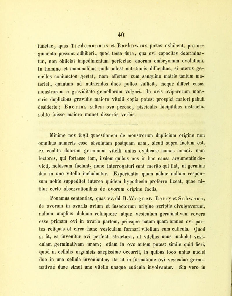 iunctae, quas Ti e dem annus et Barkowius pictas exhibent, pro ar- gumento possunt adhiberi, quod testa dura, qua ovi capacitas determina- tur, non obiiciat impedimentum perfectae duorum embryonum evolutioni. I11 homine et mammalibus nulla adest nutritionis difficultas, si uterus ge- mellos coniunctos gestat, nam affertur cum sanguine matris tantum ma- teriei, quantum ad nutriendos duos pullos sufficit ? neque differt casus monstrorum a graviditate gemellorum vulgari. In ovis oviparorum mon- stris duplicibus gravidis maiore vitelli copia potest prospici maiori pabuli desiderio; Baerius saltem ova percae, pisciculis bicipitibus instructa, solito fuisse maiora monet dissertis verbis. Minime nos fugit quaestionem de monstrorum duplicium origine non omnibus numeris esse absolutam postquam eam, sicuti supra factum est, ex coalitu duorum germinum vitelli unius explicare sumus conati, nam lectores, qui fortasse iam, iisdem quibus nos in hac causa argumentis de- victi, nobiscum faciunt, nunc interrogaturi sunt merito qui fiat, ut germina duo in uno vitello includantur. Experientia quum adhuc nullum respon- sum nobis suppeditet interea quidem hypothesin proferre liceat, quae ni- titur certe observationibus de ovorum origine factis. Ponamus sententias, quas vv.dd. R.Wagner, BarryetScbwann, de ovorum in ovariis avium et insectorum origine scriptis divulgaverunt, nullum amplius dubium relinquere atque vesiculam germinativam revera esse primam ovi in ovario partem, priusque natam quam omnes ovi par- tes reliquas et circa hanc vesiculam formari vitellum cum cuticula. Quod si fit, ea invenitur ovi perfecti structura, ut vitellus unus includat vesi- culam germinativam unam; etiam in ovo autem potest simile quid fieri, quod in cellulis organicis saepissime occurrit, in quibus loco unius nuclei duo in una cellula inveniuntur, ita ut in formatione ovi vesiculae germi- nativae duae simul uno vitello unaque cuticula involvantur. Sin vero in