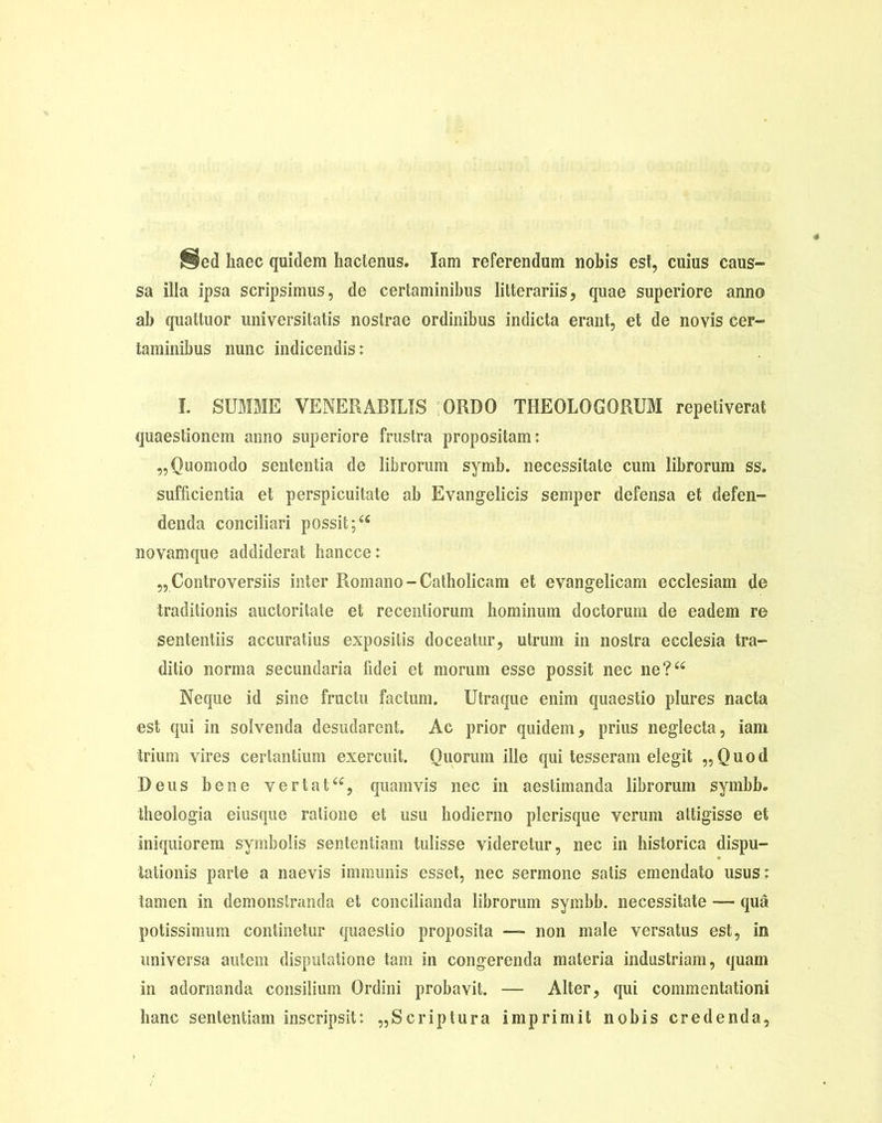 ^ed haec quidem hactenus. lam referendum nobis est, cuius caus- sa illa ipsa scripsimus, de certaminibus litterariis, quae superiore anno ab quattuor universitatis nostrae ordinibus indicta erant, et de novis cer- taminibus nunc indicendis: I. SUMME VENERABILIS :ORDO THEOLOGORUM repetiverat quaestionem anno superiore frustra propositam: „ Quomodo sententia de librorum symb. necessitate cum librorum ss. sufficientia et perspicuitate ab Evangelicis semper defensa et defen- denda conciliari possit novamque addiderat hancce: „ Controversiis inter Romano - Catholicam et evangelicam ecclesiam de traditionis auctoritate et recentiorum hominum doctorum de eadem re sententiis accuratius expositis doceatur, utrum in nostra ecclesia tra- ditio norma secundaria fidei et morum esse possit nec ne?“ Neque id sine fructu factum. Utraque enim quaestio plures nacta est qui in solvenda desudarent. Ac prior quidem, prius neglecta, iam trium vires certantium exercuit. Quorum ille qui tesseram elegit „Quod Deus bene vertat<£, quamvis nec in aestimanda librorum symbb. theologia eiusque ratione et usu hodierno plerisque verum attigisse et iniquiorem symbolis sententiam tulisse videretur, nec in historica dispu- tationis parte a naevis immunis esset, nec sermone satis emendato usus: tamen in demonstranda et concilianda librorum symbb. necessitate — qua potissimum continetur quaestio proposita — non male versatus est, in universa autem disputatione tam in congerenda materia industriam, quam in adornanda consilium Ordini probavit. — Alter, qui commentationi hanc sententiam inscripsit: „Scriptura imprimit nobis credenda,